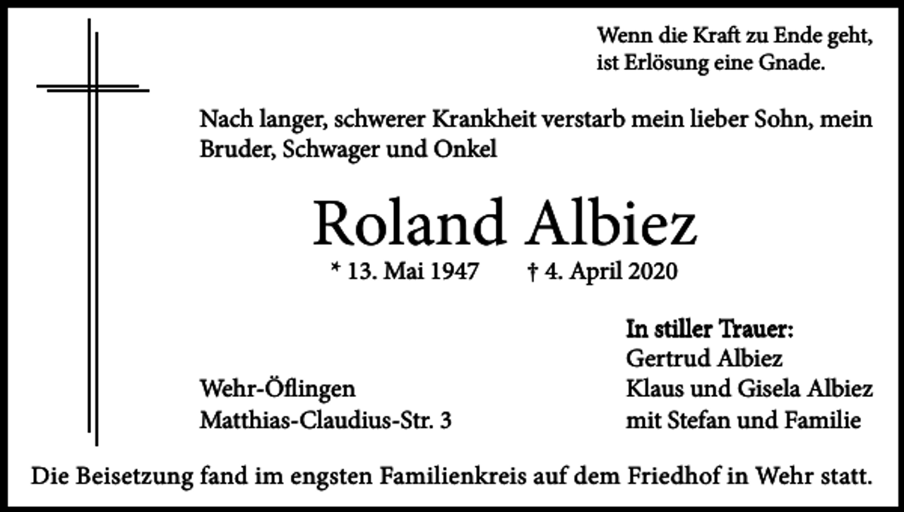 <p>Wenn die Kraft zu Ende geht,<br />ist Erlösung eine Gnade.</p><p>Nach langer, schwerer Krankheit verstarb mein lieber Sohn, mein<br />Bruder, Schwager und Onkel</p><p>Roland Albiez<br />* 13. Mai 1947</p><p>Wehr-Öﬂingen<br />Matthias-Claudius-Str. 3</p><p>† 4. April 2020</p><p>In stiller Trauer:<br />Gertrud Albiez<br />Klaus und Gisela Albiez<br />mit Stefan und Familie</p><p>Die Beisetzung fand im engsten Familienkreis auf dem Friedhof in Wehr statt.</p>