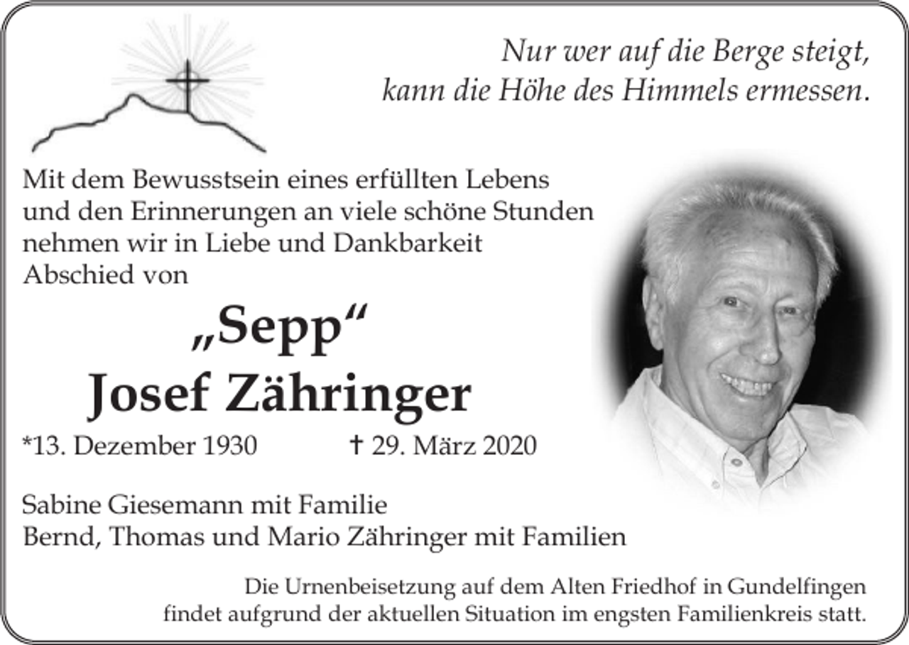 <p>Nur wer auf die Berge steigt,<br />kann die Höhe des Himmels ermessen.<br />Mit dem Bewusstsein eines erfüllten Lebens<br />und den Erinnerungen an viele schöne Stunden<br />nehmen wir in Liebe und Dankbarkeit<br />Abschied von</p><p>„Sepp“<br />Josef Zähringer<br />*13. Dezember 1930</p><p> 29. März 2020</p><p>Sabine Giesemann mit Familie<br />Bernd, Thomas und Mario Zähringer mit Familien<br />Die Urnenbeisetzung auf dem Alten Friedhof in Gundelfingen<br />findet aufgrund der aktuellen Situation im engsten Familienkreis statt.</p>