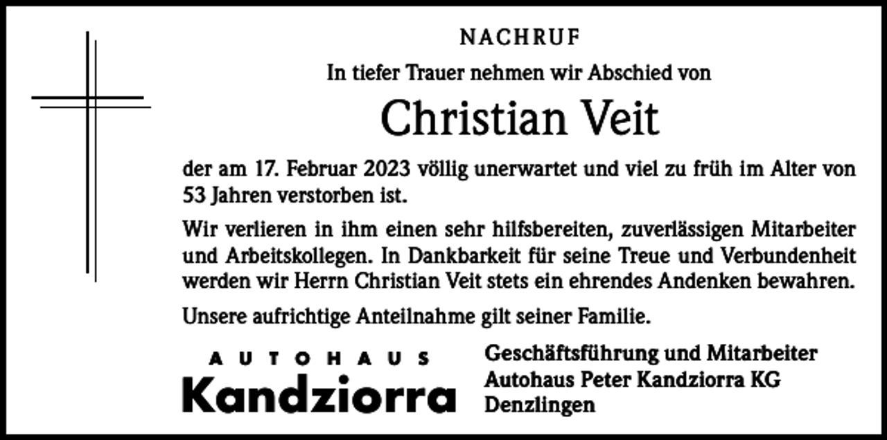 <p>N ACH RU F<br />In tiefer Trauer nehmen wir Abschied von</p><p>Christian Veit<br />der am 17. Februar 2023 völlig unerwartet und viel zu früh im Alter von<br />53 Jahren verstorben ist.<br />Wir verlieren in ihm einen sehr hilfsbereiten, zuverlässigen Mitarbeiter<br />und Arbeitskollegen. In Dankbarkeit für seine Treue und Verbundenheit<br />werden wir Herrn Christian Veit stets ein ehrendes Andenken bewahren.<br />Unsere aufrichtige Anteilnahme gilt seiner Familie.<br />A U T O H A U S</p><p>Kandziorra</p><p>Geschäftsführung und Mitarbeiter<br />Autohaus Peter Kandziorra KG<br />Denzlingen</p>