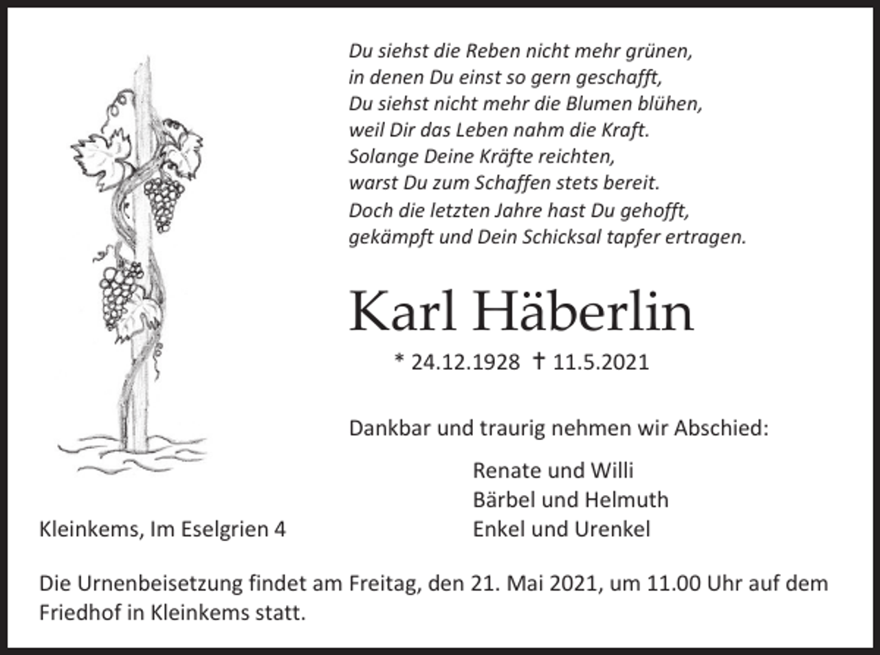 <p>Du siehst die Reben nicht mehr grünen,<br />in denen Du einst so gern geschafft,<br />Du siehst nicht mehr die Blumen blühen,<br />weil Dir das Leben nahm die Kraft.<br />Solange Deine Kräfte reichten,<br />warst Du zum Schaffen stets bereit.<br />Doch die letzten Jahre hast Du gehofft,<br />gekämpft und Dein Schicksal tapfer ertragen.</p><p>Karl Häberlin<br />* 24.12.1928  11.5.2021<br />Dankbar und traurig nehmen wir Abschied:</p><p>Kleinkems, Im Eselgrien 4</p><p>Renate und Willi<br />Bärbel und Helmuth<br />Enkel und Urenkel</p><p>Die Urnenbeisetzung findet am Freitag, den 21. Mai 2021, um 11.00 Uhr auf dem<br />Friedhof in Kleinkems statt.</p>