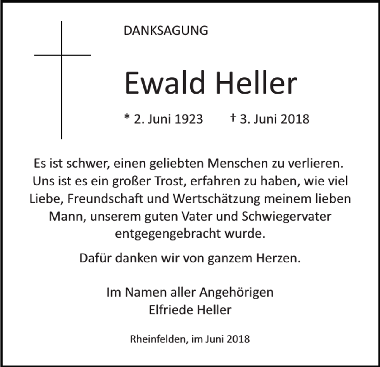 <p>DANKSAGUNG</p><p>Ewald Heller<br />* 2. Juni 1923</p><p>† 3. Juni 2018</p><p>Es ist schwer, einen geliebten Menschen zu verlieren.<br />Uns ist es ein großer Trost, erfahren zu haben, wie viel<br />Liebe, Freundscha� und Wertschätzung meinem lieben<br />Mann, unserem guten Vater und Schwiegervater<br />entgegengebracht wurde.<br />Dafür danken wir von ganzem Herzen.<br />Im Namen aller Angehörigen<br />Elfriede Heller<br />Rheinfelden, im Juni 2018</p>