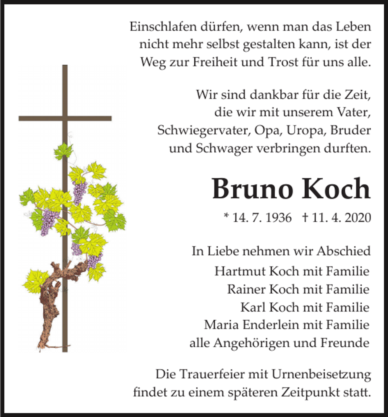 <p>Einschlafen dürfen, wenn man das Leben<br />nicht mehr selbst gestalten kann, ist der<br />Weg zur Freiheit und Trost für uns alle.<br />Wir sind dankbar für die Zeit,<br />die wir mit unserem Vater,<br />Schwiegervater, Opa, Uropa, Bruder<br />und Schwager verbringen durften.</p><p>Bruno Koch<br />* 14. 7. 1936 † 11. 4. 2020<br />In Liebe nehmen wir Abschied<br />Hartmut Koch mit Familie<br />Rainer Koch mit Familie<br />Karl Koch mit Familie<br />Maria Enderlein mit Familie<br />alle Angehörigen und Freunde<br />Die Trauerfeier mit Urnenbeise�ung<br />ﬁndet zu einem späteren Zeitpunkt sta�.</p>