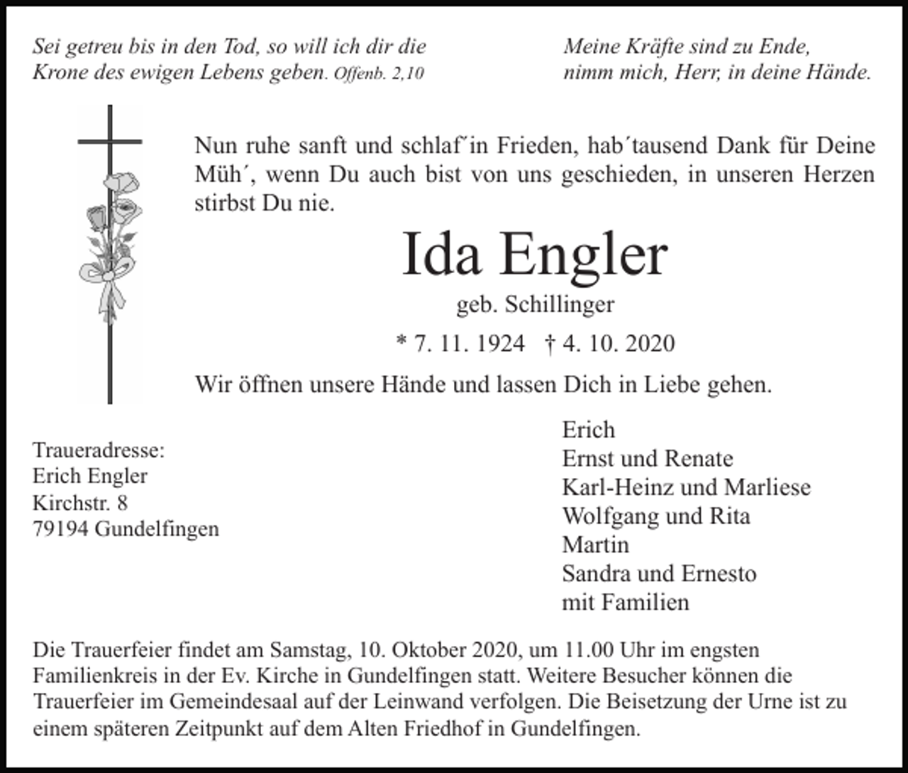 <p>Sei getreu bis in den Tod, so will ich dir die<br />Krone des ewigen Lebens geben. Offenb. 2,10</p><p>Meine Kräfte sind zu Ende,<br />nimm mich, Herr, in deine Hände.</p><p>Nun ruhe sanft und schlaf´in Frieden, hab´tausend Dank für Deine<br />Müh´, wenn Du auch bist von uns geschieden, in unseren Herzen<br />stirbst Du nie.</p><p>Ida Engler<br />geb. Schillinger<br />* 7. 11. 1924 † 4. 10. 2020<br />Wir öffnen unsere Hände und lassen Dich in Liebe gehen.<br />Traueradresse:<br />Erich Engler<br />Kirchstr. 8<br />79194 Gundelfingen</p><p>Erich<br />Ernst und Renate<br />Karl-Heinz und Marliese<br />Wolfgang und Rita<br />Martin<br />Sandra und Ernesto<br />mit Familien</p><p>Die Trauerfeier findet am Samstag, 10. Oktober 2020, um 11.00 Uhr im engsten<br />Familienkreis in der Ev. Kirche in Gundelfingen statt. Weitere Besucher können die<br />Trauerfeier im Gemeindesaal auf der Leinwand verfolgen. Die Beisetzung der Urne ist zu<br />einem späteren Zeitpunkt auf dem Alten Friedhof in Gundelfingen.</p>