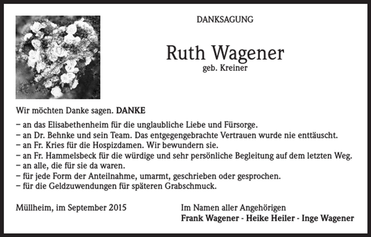 <p>DANKSAGUNG</p><p>Ruth Wagener<br />geb. Kreiner</p><p>Wir möchten Danke sagen. DANKE<br />– an das Elisabethenheim für die unglaubliche Liebe und Fürsorge.<br />– an Dr. Behnke und sein Team. Das entgegengebrachte Vertrauen wurde nie enttäuscht.<br />– an Fr. Kries für die Hospizdamen. Wir bewundern sie.<br />– an Fr. Hammelsbeck für die würdige und sehr persönliche Begleitung auf dem letzten Weg.<br />– an alle, die für sie da waren.<br />– für jede Form der Anteilnahme, umarmt, geschrieben oder gesprochen.<br />– für die Geldzuwendungen für späteren Grabschmuck.<br />Müllheim, im September 2015 Im Namen aller Angehörigen<br />Frank Wagener - Heike Heiler - Inge Wagener</p>