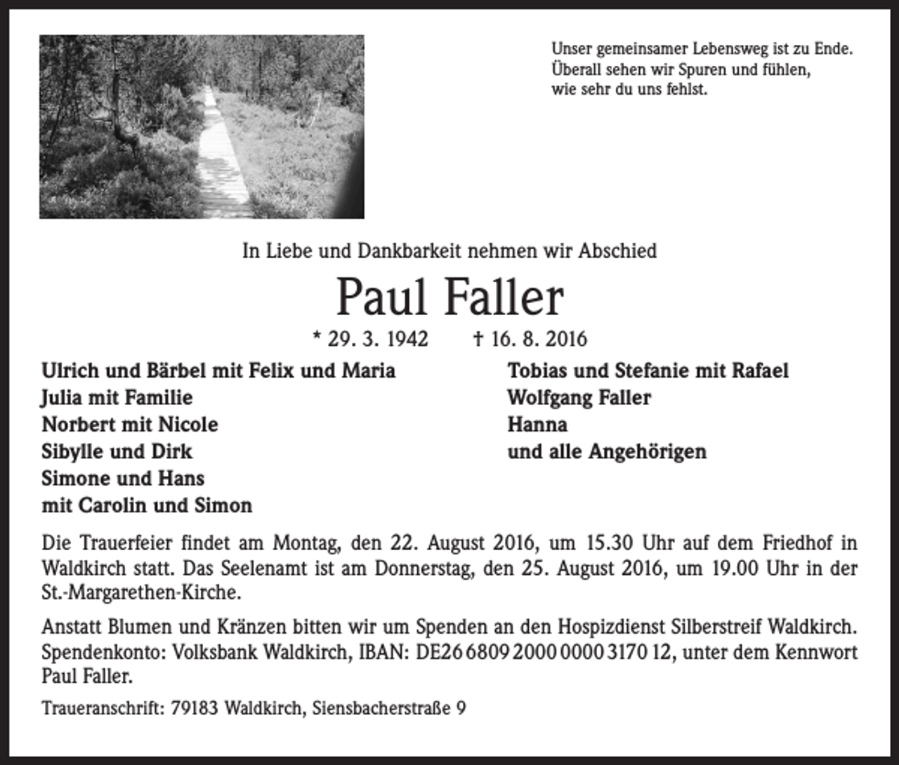 <p>Unser gemeinsamer Lebensweg ist zu Ende.<br />Überall sehen wir Spuren und fühlen,<br />wie sehr du uns fehlst.</p><p>In Liebe und Dankbarkeit nehmen wir Abschied</p><p>Paul Faller</p><p>* 29. 3. 1942 † 16. 8. 2016<br />Ulrich und Bärbel mit Felix und Maria<br />Tobias und Stefanie mit Rafael<br />Julia mit Familie<br />Wolfgang Faller<br />Norbert mit Nicole<br />Hanna<br />Sibylle und Dirk<br />und alle Angehörigen<br />Simone und Hans<br />mit Carolin und Simon<br />Die Trauerfeier findet am Montag, den 22. August 2016, um 15.30 Uhr auf dem Friedhof in<br />­Waldkirch statt. Das Seelenamt ist am Donnerstag, den 25. August 2016, um 19.00 Uhr in der<br />St.-Margarethen-Kirche.<br />Anstatt Blumen und Kränzen bitten wir um Spenden an den Hospizdienst Silberstreif Waldkirch.<br />Spendenkonto: Volksbank Waldkirch, IBAN: DE2809 20 3170 12, unter dem Kennwort<br />Paul Faller.<br />Traueranschrift: 79183 Waldkirch, Siensbacherstraße 9</p>