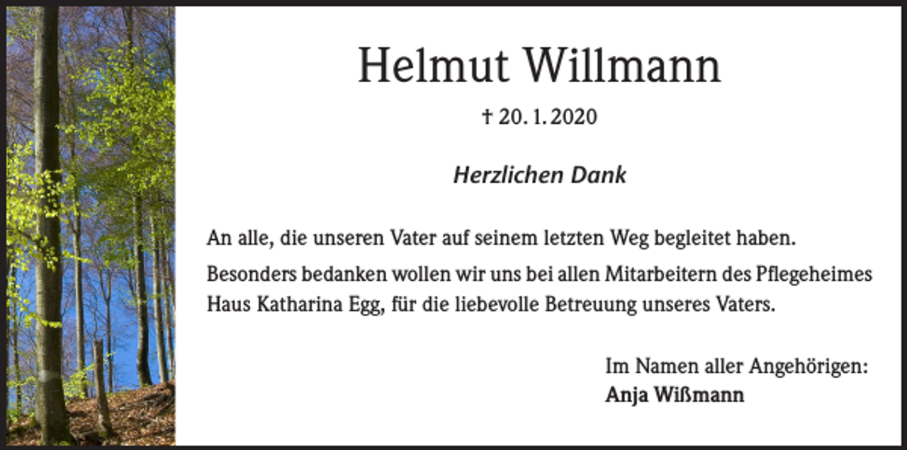 <p>Helmut Willmann<br />† 20. 1. 2020</p><p>Herzlichen Dank<br />An alle, die unseren Vater auf seinem letzten Weg begleitet haben.<br />Besonders bedanken wollen wir uns bei allen Mitarbeitern des Pflegeheimes<br />Haus Katharina Egg, für die liebevolle Betreuung unseres Vaters.<br />Im Namen aller Angehörigen:<br />Anja Wißmann</p>