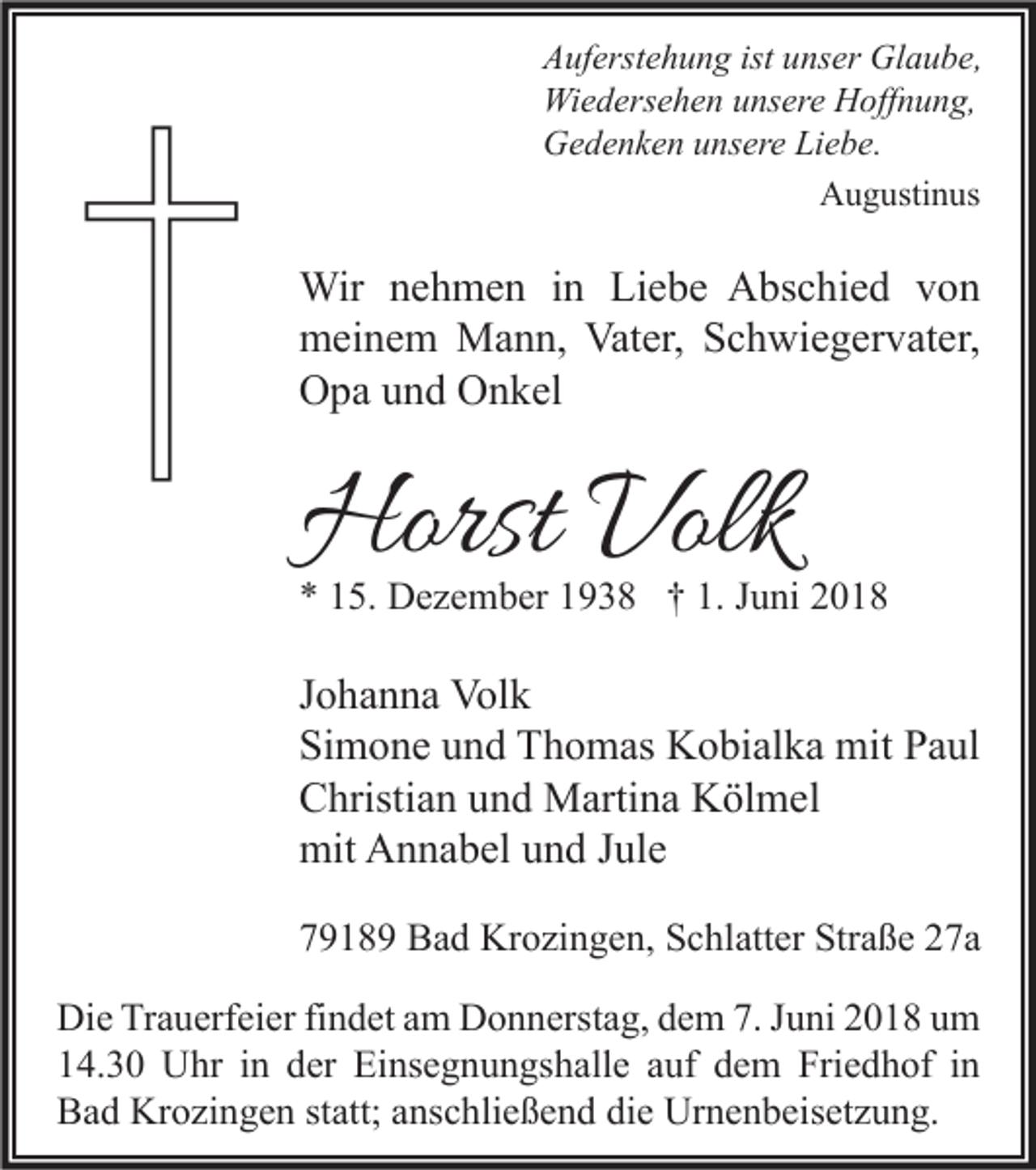<p>A uf erst e h u n g ist<br />Auferstehung<br />ist uunser<br />ns er Glaube,<br />Gl a u b e,<br />Wi<br />e d ers e h e n u unsere<br />ns er e HHoffnung,<br />off n u n g,<br />Wiedersehen<br />GGedenken<br />e d e n k e n uunsere<br />ns er e LiLiebe.<br />e b e.<br />A u g usti n us<br />Augustinus</p><p>Wir n enehmen<br />Wir<br />h m e n i nin LiLiebe<br />e b e AAbschied<br />bs c hi e d v von<br />on<br />mmeinem<br />ei n e m Mann,<br />M a n n, Vat<br />er, SSchwiegervater,<br />c h wi e g er v at er,<br />Vater,<br />OOpa<br />p a uund<br />n d OOnkel<br />n k el</p><p>Horst Volk<br />Horst<br />Volk</p><p>** 115.<br />5. Dezember<br />D e z e m b er 11938<br />9 3 8 †† 1.<br />1. JJuni<br />u ni 22</p><p>J o h a n n a Volk<br />Johanna<br />Vol k<br />Si<br />m o n e uund<br />n d Thomas<br />T h o m as Kobialka<br />K o bi al k a mit<br />mit PPaul<br />a ul<br />Simone<br />CChristian<br />hristi a n uund<br />n d Martina<br />M arti n a Kölmel<br />K öl m el<br />mit<br />n n a b el uund<br />n d J Jule<br />ul e<br />mit AAnnabel<br />77918 1 8 9 Bad<br />B a d Krozingen,<br />Kr o zi n g e n, Schlatter<br />S c hl att er Straße<br />Str a ß e 227a<br />7a<br />Di e TrTrauerfeier<br />a u erf ei er fifindet<br />n d et aam<br />m DDonnerstag,<br />o n n erst a g, ddem<br />e m 7.7.J Juni<br />u ni 22018<br />0 1 8 uum<br />m<br />Die<br />14.30<br />1 4. 3 0 Uhr<br />U hr iin<br />n dder<br />er Einsegnungshalle<br />Ei ns e g n u n gs h all e aauf<br />uf ddem<br />e m Friedhof<br />Fri e d h of iin<br />n<br />Bad<br />B a d Krozingen<br />Kr o zi n g e n ststatt;<br />att; aanschließend<br />ns c hli e ß e n d didie<br />e Urnenbeisetzung.<br />Ur n e n b eis et z u n g.</p>