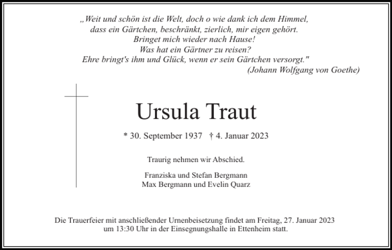 <p>„Weit und schön ist die Welt, doch o wie dank ich dem Himmel,<br />dass ein Gärtchen, beschränkt, zierlich, mir eigen gehört.<br />Bringet mich wieder nach Hause!<br />Was hat ein Gärtner zu reisen?<br />Ehre bringt's ihm und Glück, wenn er sein Gärtchen versorgt."<br />(Johann Wolfgang von Goethe)</p><p>Ursula Traut<br />* 30. September 1937 † 4. Januar 2023<br />Traurig nehmen wir Abschied.<br />Franziska und Stefan Bergmann<br />Max Bergmann und Evelin Quarz</p><p>Die Trauerfeier mit anschließender Urnenbeisetzung findet am Freitag, 27. Januar 2023<br />um 13:30 Uhr in der Einsegnungshalle in Ettenheim statt.</p>