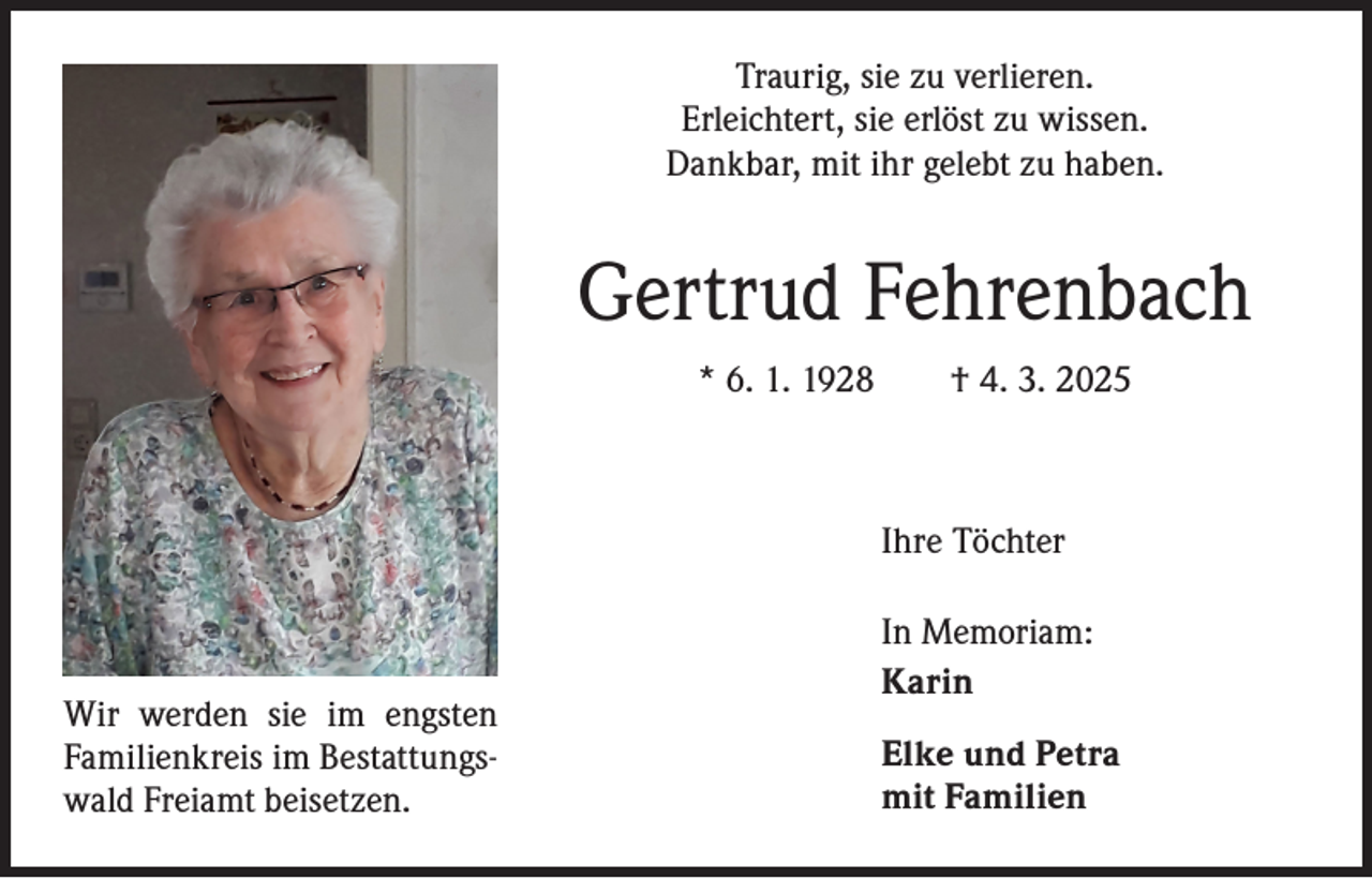 <p>Traurig, sie zu verlieren.<br />Erleichtert, sie erlöst zu wissen.<br />Dankbar, mit ihr gelebt zu haben.</p><p>Gertrud Fehrenbach<br />* 6. 1. 1928 † 4. 3. 2025</p><p>Ihre Töchter</p><p>Wir werden sie im engsten<br />Familienkreis im Bestattungswald Freiamt beisetzen.</p><p>In Memoriam:<br />Karin<br />Elke und Petra<br />mit Familien</p>