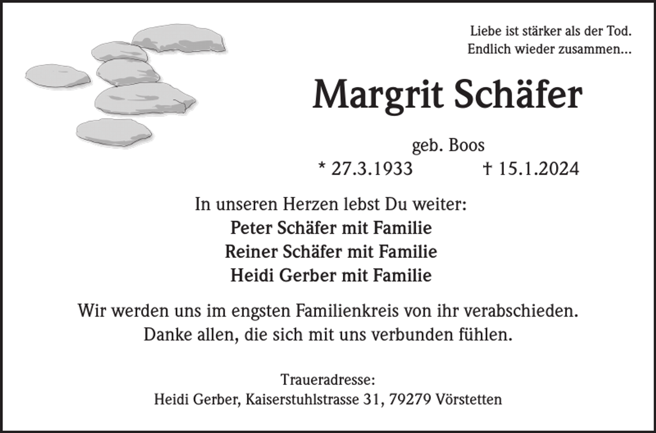 <p>Liebe ist stärker als der Tod.<br />Endlich wieder zusammen...</p><p>Margrit Schäfer<br />geb. Boos<br />* 27.3.1933<br />† 15.1.2024<br />In unseren Herzen lebst Du weiter:<br />Peter Schäfer mit Familie<br />Reiner Schäfer mit Familie<br />Heidi Gerber mit Familie<br />Wir werden uns im engsten Familienkreis von ihr verabschieden.<br />Danke allen, die sich mit uns verbunden fühlen.<br />Traueradresse:<br />Heidi Gerber, Kaiserstuhlstrasse 31, 79279 Vörstetten</p>