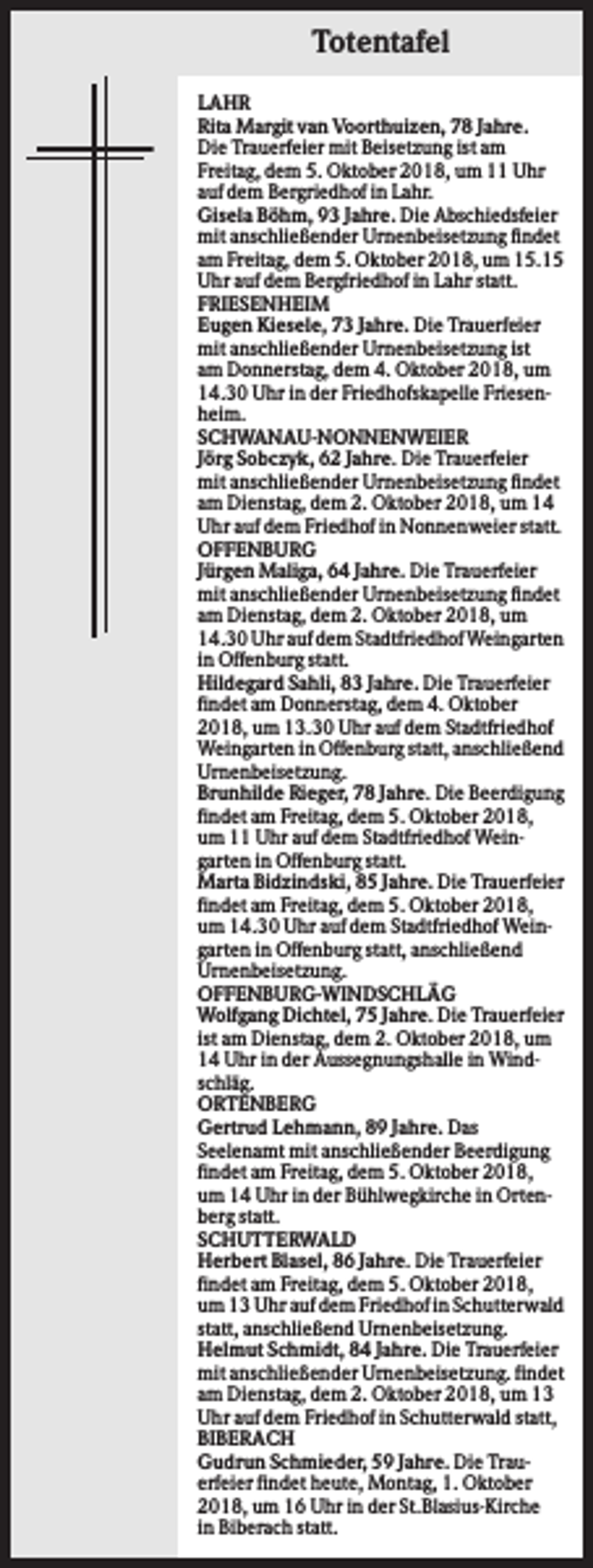 <p>Totentafel<br />LAHR<br />Rita Margit van Voorthuizen, 78 Jahre.<br />Die Trauerfeier mit Beisetzung ist am<br />Freitag, dem 5. Oktober 2018, um 11 Uhr<br />auf dem Bergriedhof in Lahr.<br />Gisela Böhm, 93 Jahre. Die Abschiedsfeier<br />mit anschließender Urnenbeisetzung findet<br />am Freitag, dem 5. Oktober 2018, um 15.15<br />Uhr auf dem Bergfriedhof in Lahr statt.<br />FRIESENHEIM<br />Eugen Kiesele, 73 Jahre. Die Trauerfeier<br />mit anschließender Urnenbeisetzung ist<br />am Donnerstag, dem 4. Oktober 2018, um<br />14.30 Uhr in der Friedhofskapelle Friesenheim.<br />SCHWANAU-NONNENWEIER<br />Jörg Sobczyk, 62 Jahre. Die Trauerfeier<br />mit anschließender Urnenbeisetzung findet<br />am Dienstag, dem 2. Oktober 2018, um 14<br />Uhr auf dem Friedhof in Nonnenweier statt.<br />OFFENBURG<br />Jürgen Maliga, 64 Jahre. Die Trauerfeier<br />mit anschließender Urnenbeisetzung findet<br />am Dienstag, dem 2. Oktober 2018, um<br />14.30 Uhr auf dem Stadtfriedhof Weingarten<br />in Offenburg statt.<br />Hildegard Sahli, 83 Jahre. Die Trauerfeier<br />findet am Donnerstag, dem 4. Oktober<br />2018, um 13.30 Uhr auf dem Stadtfriedhof<br />Weingarten in Offenburg statt, anschließend<br />Urnenbeisetzung.<br />Brunhilde Rieger, 78 Jahre. Die Beerdigung<br />findet am Freitag, dem 5. Oktober 2018,<br />um 11 Uhr auf dem Stadtfriedhof Weingarten in Offenburg statt.<br />Marta Bidzindski, 85 Jahre. Die Trauerfeier<br />findet am Freitag, dem 5. Oktober 2018,<br />um 14.30 Uhr auf dem Stadtfriedhof Weingarten in Offenburg statt, anschließend<br />Urnenbeisetzung.<br />OFFENBURG-WINDSCHLÄG<br />Wolfgang Dichtel, 75 Jahre. Die Trauerfeier<br />ist am Dienstag, dem 2. Oktober 2018, um<br />14 Uhr in der Aussegnungshalle in Windschläg.<br />ORTENBERG<br />Gertrud Lehmann, 89 Jahre. Das<br />Seelenamt mit anschließender Beerdigung<br />findet am Freitag, dem 5. Oktober 2018,<br />um 14 Uhr in der Bühlwegkirche in Ortenberg statt.<br />SCHUTTERWALD<br />Herbert Blasel, 86 Jahre. Die Trauerfeier<br />findet am Freitag, dem 5. Oktober 2018,<br />um 13 Uhr auf dem Friedhof in Schutterwald<br />statt, anschließend Urnenbeisetzung.<br />Helmut Schmidt, 84 Jahre. Die Trauerfeier<br />mit anschließender Urnenbeisetzung. findet<br />am Dienstag, dem 2. Oktober 2018, um 13<br />Uhr auf dem Friedhof in Schutterwald statt,<br />BIBERACH<br />Gudrun Schmieder, 59 Jahre. Die Trauerfeier findet heute, Montag, 1. Oktober<br />2018, um 16 Uhr in der St.Blasius-Kirche<br />in Biberach statt.</p>