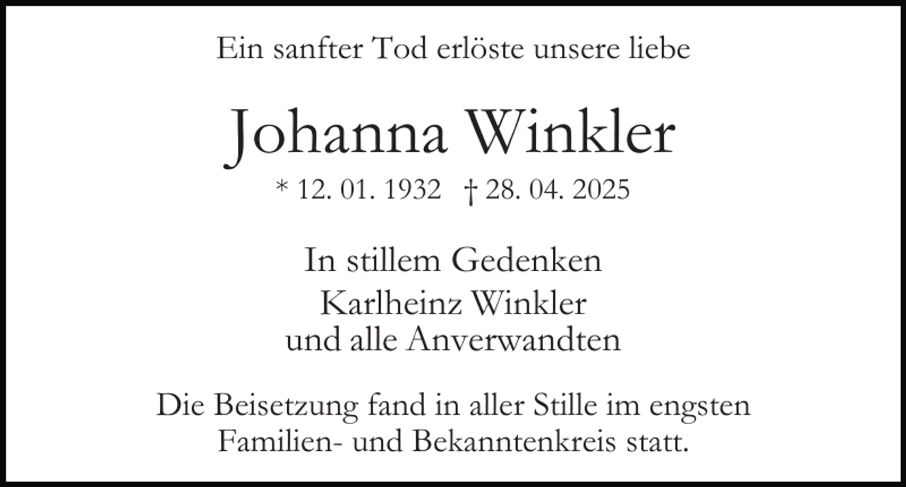 <p>Ein sanfter Tod erlöste unsere liebe</p><p>Johanna Winkler<br />* 12. 01. 1932 † 28. 04. 2025</p><p>In stillem Gedenken<br />Karlheinz Winkler<br />und alle Anverwandten<br />Die Beisetzung fand in aller Stille im engsten<br />Familien- und Bekanntenkreis statt.</p>