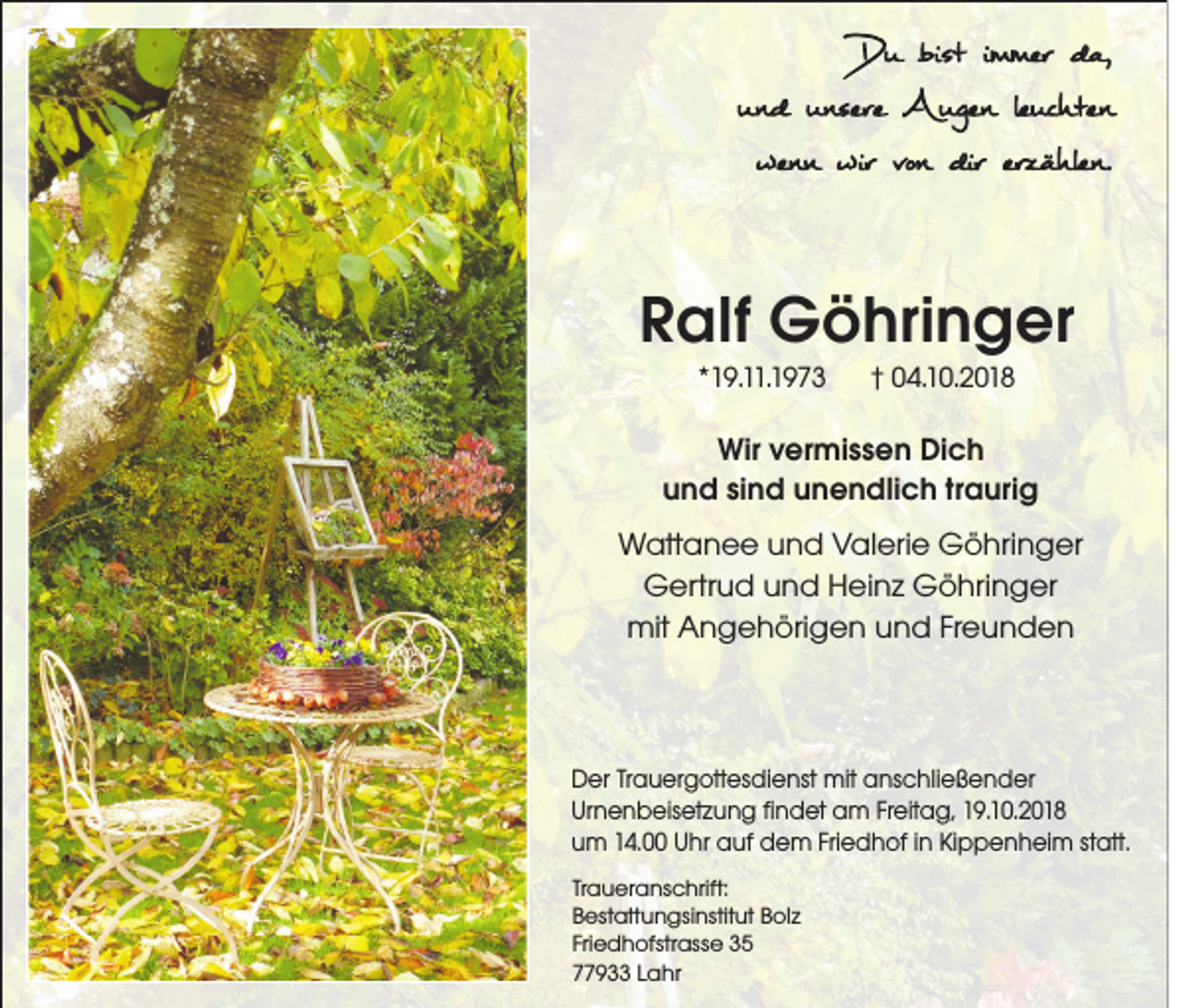 <p>!</p><p>Du bist immer da,<br />und unsere Augen leuchten<br />wenn wir von dir erzählen.</p><p>Ralf Göhringer<br />*19.11.1973</p><p>† 04.10.2018</p><p>Wir vermissen Dich<br />und sind unendlich traurig<br />Wattanee und Valerie Göhringer<br />Gertrud und Heinz Göhringer<br />mit Angehörigen und Freunden</p><p>Der Trauergottesdienst mit anschließender<br />Urnenbeisetzung findet am Freitag, 19.10.2018<br />um 14.00 Uhr auf dem Friedhof in Kippenheim statt.<br />Traueranschrift:<br />Bestattungsinstitut Bolz<br />Friedhofstrasse 35<br />77933 Lahr</p>