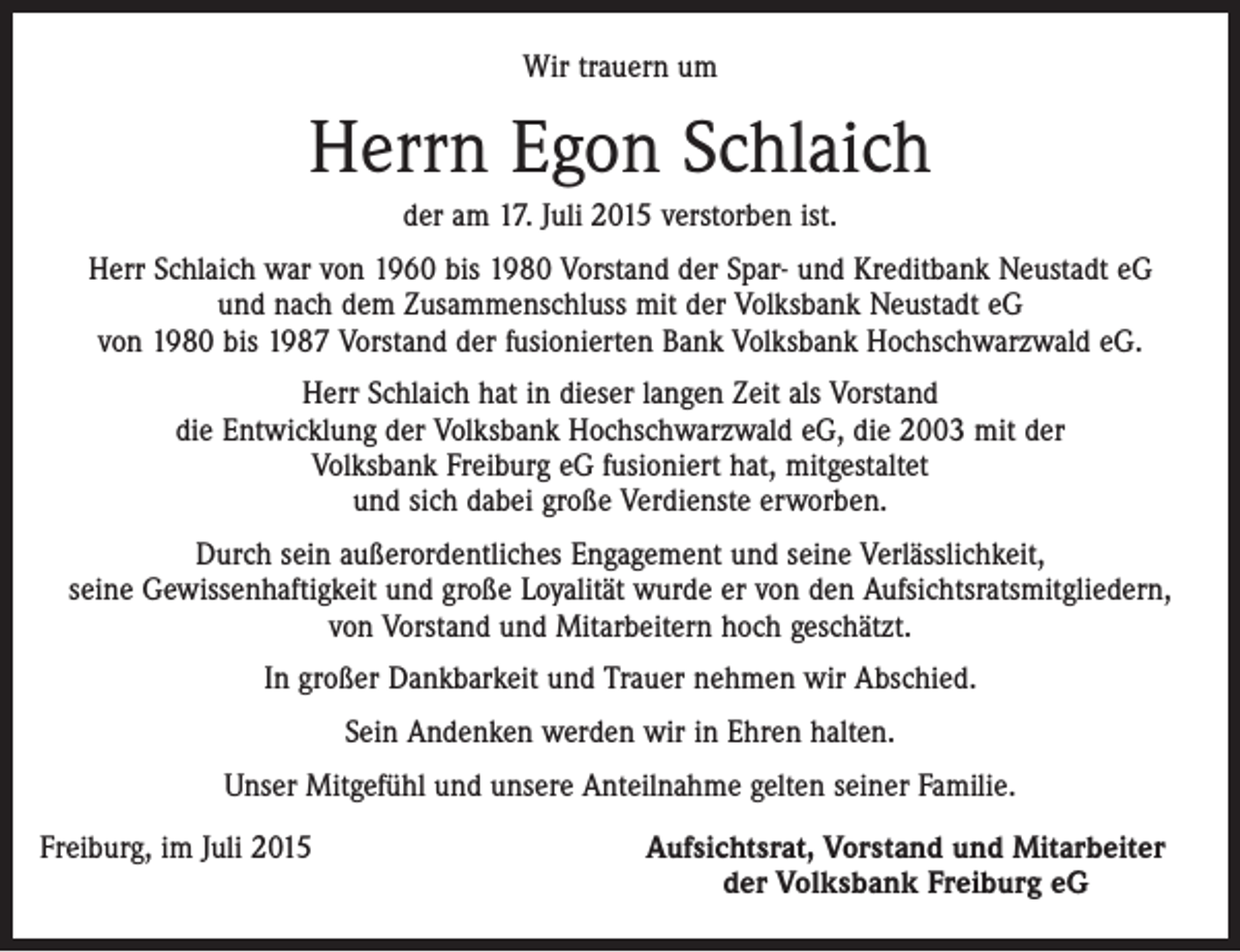 <p>Wir trauern um</p><p>Herrn Egon Schlaich<br />der am 17. Juli 2015 verstorben ist.<br />Herr Schlaich war von 1960 bis 1980 Vorstand der Spar- und Kreditbank Neustadt eG<br />und nach dem Zusammenschluss mit der Volksbank Neustadt eG<br />von 1980 bis 1987 Vorstand der fusionierten Bank Volksbank Hochschwarzwald eG.<br />Herr Schlaich hat in dieser langen Zeit als Vorstand<br />die Entwicklung der Volksbank Hochschwarzwald eG, die 2003 mit der<br />Volksbank Freiburg eG fusioniert hat, mitgestaltet<br />und sich dabei große Verdienste erworben.<br />Durch sein außerordentliches Engagement und seine Verlässlichkeit,<br />seine Gewissenhaftigkeit und große Loyalität wurde er von den Aufsichtsratsmitgliedern,<br />von Vorstand und Mitarbeitern hoch geschätzt.<br />In großer Dankbarkeit und Trauer nehmen wir Abschied.<br />Sein Andenken werden wir in Ehren halten.<br />Unser Mitgefühl und unsere Anteilnahme gelten seiner Familie.<br />Freiburg, im Juli 2015</p><p>Aufsichtsrat, Vorstand und Mitarbeiter<br />der Volksbank Freiburg eG</p>