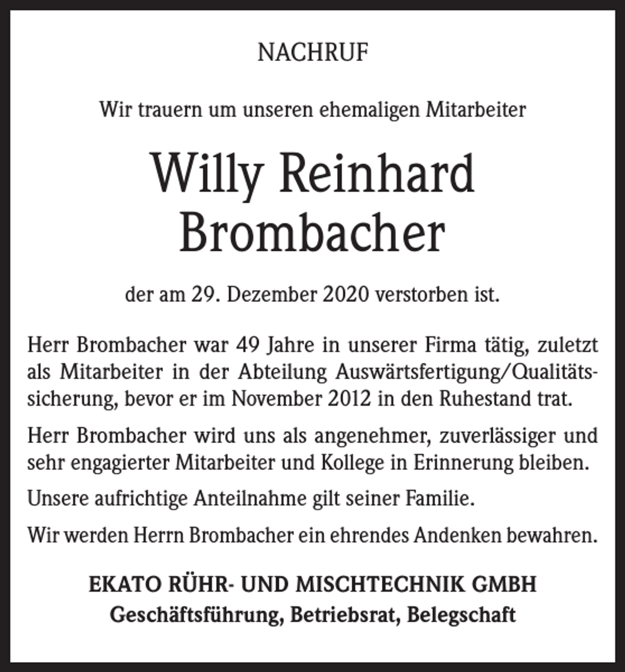 <p>NACHRUF<br />Wir trauern um unseren ehemaligen Mitarbeiter</p><p>Willy Reinhard<br />Brombacher<br />der am 29. Dezember 2020 verstorben ist.<br />Herr Brombacher war 49 Jahre in unserer Firma tätig, zuletzt<br />als Mitarbeiter in der Abteilung Auswärtsfertigung/Qualitätssicherung, bevor er im November 2012 in den Ruhestand trat.<br />Herr Brombacher wird uns als angenehmer, zuverlässiger und<br />sehr engagierter Mitarbeiter und Kollege in Erinnerung bleiben.<br />Unsere aufrichtige Anteilnahme gilt seiner Familie.<br />Wir werden Herrn Brombacher ein ehrendes Andenken bewahren.<br />EKATO RÜHR- UND MISCHTECHNIK GMBH<br />Geschäftsführung, Betriebsrat, Belegschaft</p>