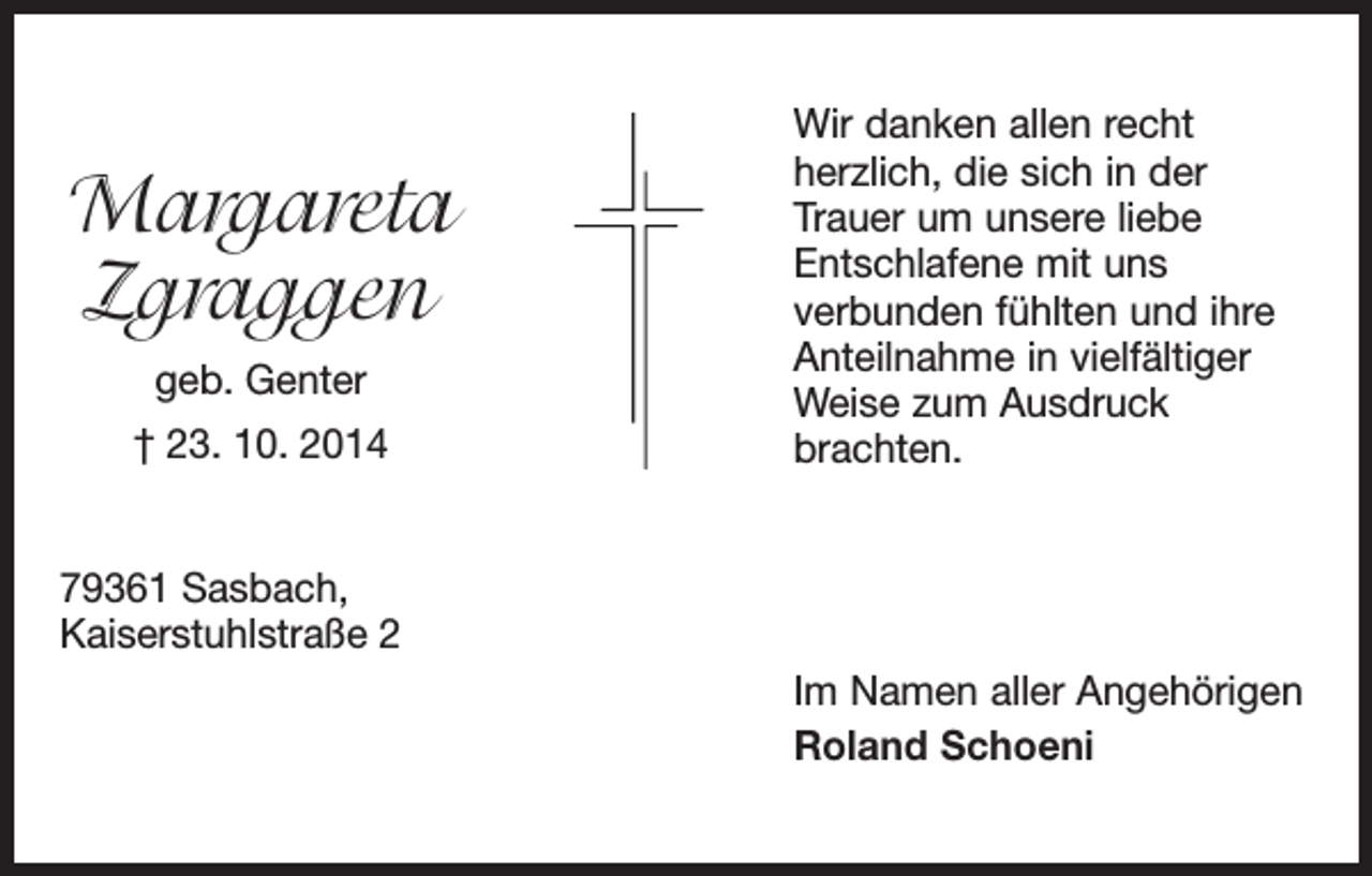 <p>Margareta<br />Zgraggen<br />geb. Genter<br />† 23. 10. 2014</p><p>Wir danken allen recht<br />herzlich, die sich in der<br />Trauer um unsere liebe<br />Entschlafene mit uns<br />verbunden fühlten und ihre<br />Anteilnahme in vielfältiger<br />Weise zum Ausdruck<br />brachten.</p><p>79361 Sasbach,<br />Kaiserstuhlstraße 2<br />Im Namen aller Angehörigen<br />Roland Schoeni</p>