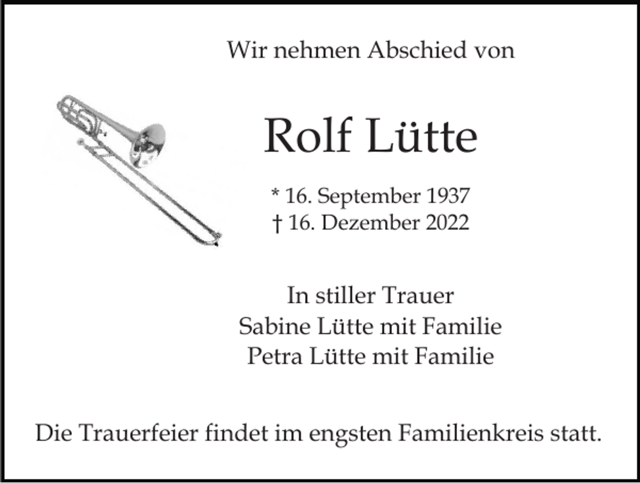 <p>Wir nehmen Abschied von</p><p>Rolf Lütte<br />* 16. September 1937<br />† 16. Dezember 2022</p><p>In stiller Trauer<br />Sabine Lütte mit Familie<br />Petra Lütte mit Familie<br />Die Trauerfeier findet im engsten Familienkreis statt.</p>
