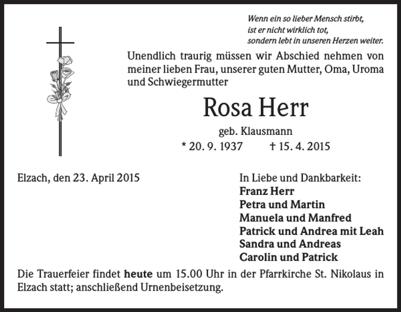 <p>Wenn ein so lieber Mensch stirbt,<br />ist er nicht wirklich tot,<br />sondern lebt in unseren Herzen weiter.</p><p>Unendlich traurig müssen wir Abschied nehmen von<br />meiner lieben Frau, unserer guten Mutter, Oma, Uroma<br />und Schwiegermutter</p><p>Rosa Herr<br />geb. Klausmann<br />* 20. 9. 1937<br />† 15. 4. 2015<br />Elzach, den 23. April 2015</p><p>In Liebe und Dankbarkeit:<br />Franz Herr<br />Petra und Martin<br />Manuela und Manfred<br />Patrick und Andrea mit Leah<br />Sandra und Andreas<br />Carolin und Patrick<br />Die Trauerfeier findet heute um 15.00 Uhr in der Pfarrkirche St. Nikolaus in<br />Elzach statt; anschließend Urnenbeisetzung.</p>