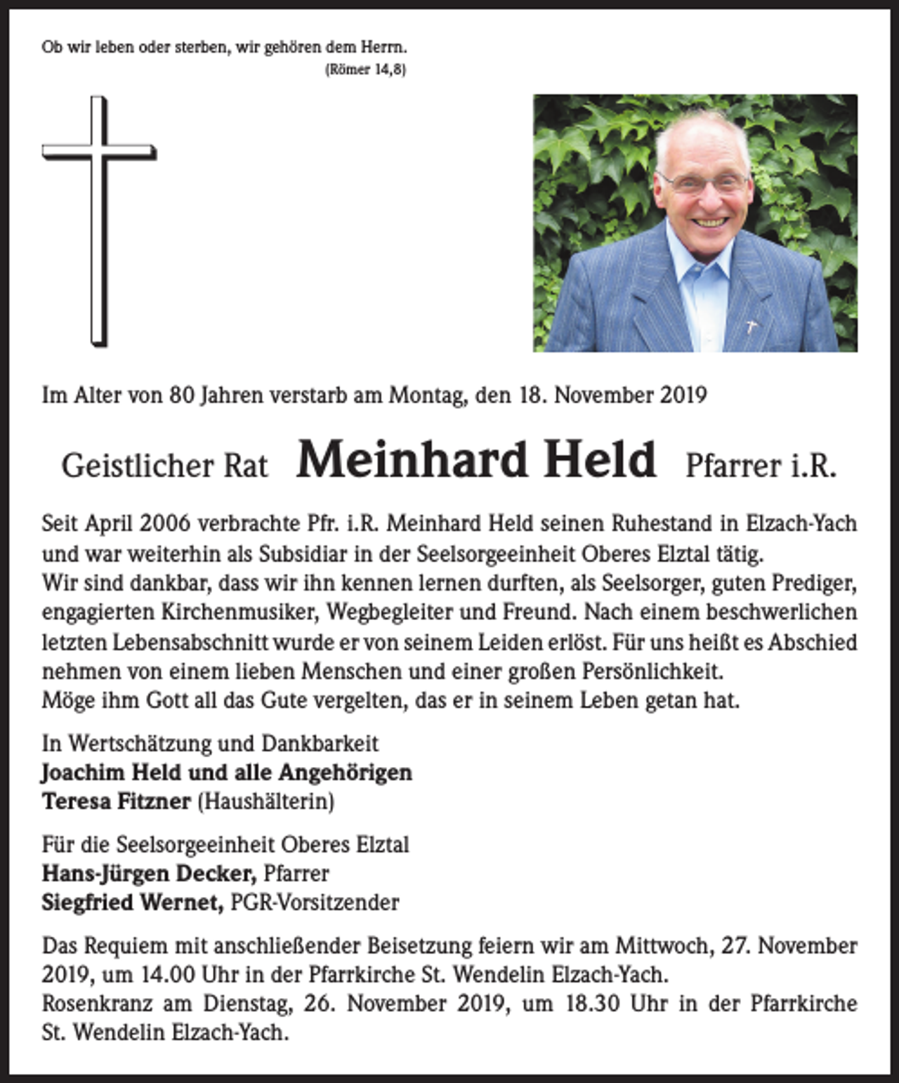 <p>Ob wir leben oder sterben, wir gehören dem Herrn.<br />(Römer 14,8)</p><p>Im Alter von 80 Jahren verstarb am Montag, den 18. November 2019</p><p>Geistlicher Rat</p><p>Meinhard Held Pfarrer i.R.</p><p>Seit April 2006 verbrachte Pfr. i.R. Meinhard Held seinen Ruhestand in Elzach-Yach<br />und war weiterhin als Subsidiar in der Seelsorgeeinheit Oberes Elztal tätig.<br />Wir sind dankbar, dass wir ihn kennen lernen durften, als Seelsorger, guten Prediger,<br />engagierten Kirchenmusiker, Wegbegleiter und Freund. Nach einem beschwerlichen<br />letzten Lebensabschnitt wurde er von seinem Leiden erlöst. Für uns heißt es ­A bschied<br />nehmen von einem lieben Menschen und einer großen Persönlichkeit.<br />Möge ihm Gott all das Gute vergelten, das er in seinem Leben getan hat.<br />In Wertschätzung und Dankbarkeit<br />Joachim Held und alle Angehörigen<br />Teresa Fitzner (Haushälterin)<br />Für die Seelsorgeeinheit Oberes Elztal<br />Hans-Jürgen Decker, Pfarrer<br />Siegfried Wernet, PGR-Vorsitzender<br />Das Requiem mit anschließender Beisetzung feiern wir am Mittwoch, 27. November<br />2019, um 14.00 Uhr in der Pfarrkirche St. Wendelin Elzach-Yach.<br />Rosenkranz am Dienstag, 26. November 2019, um 18.30 Uhr in der Pfarrkirche<br />St. Wendelin Elzach-Yach.</p>