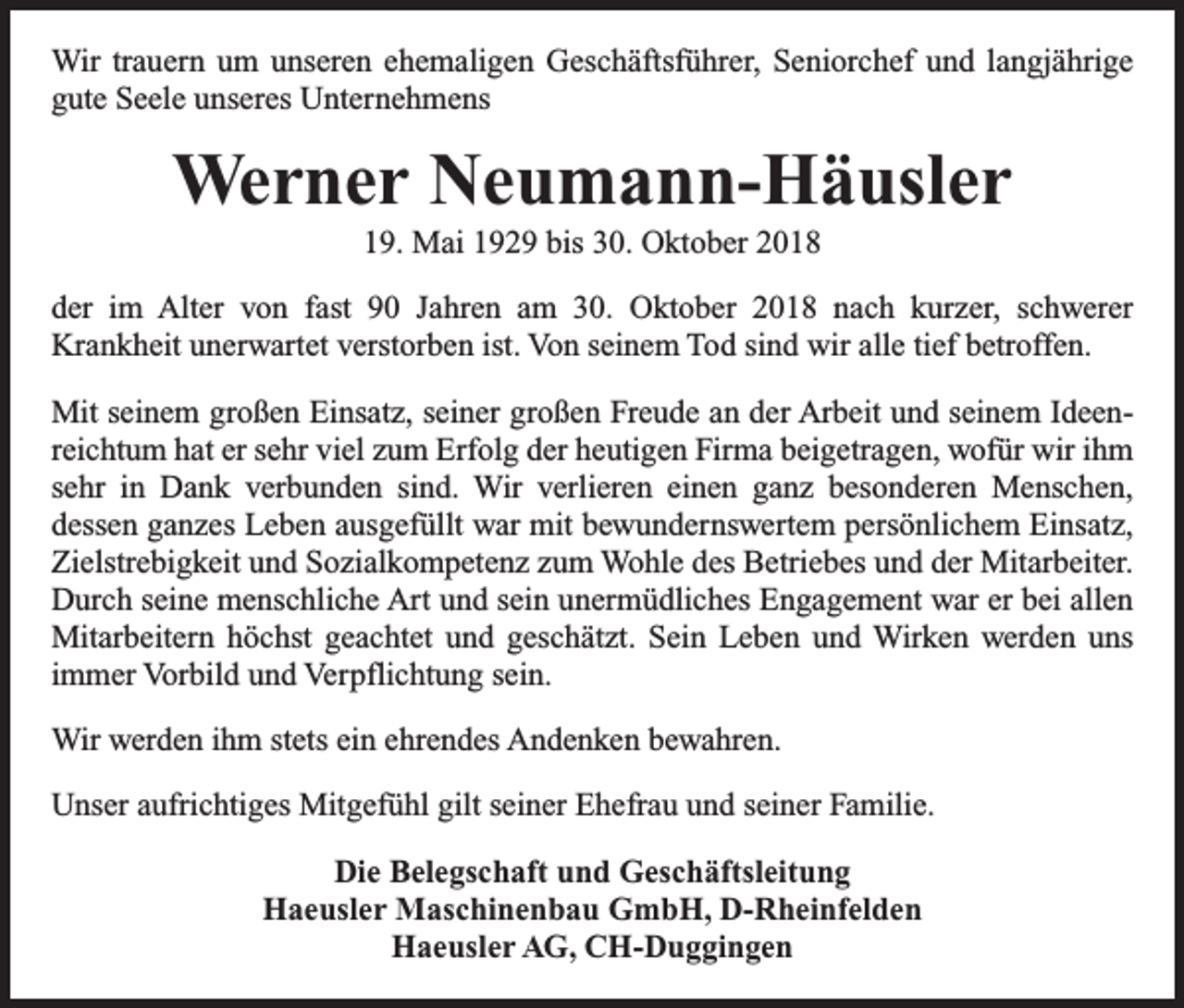 <p>Wir trauern um unseren ehemaligen Geschäftsführer, Seniorchef und langjährige<br />gute Seele unseres Unternehmens</p><p>Werner Neumann-Häusler<br />19. Mai 1929 bis 30. Oktober 2018<br />der im Alter von fast 90 Jahren am 30. Oktober 2018 nach kurzer, schwerer<br />Krankheit unerwartet verstorben ist. Von seinem Tod sind wir alle tief betroffen.<br />Mit seinem großen Einsatz, seiner großen Freude an der Arbeit und seinem Ideenreichtum hat er sehr viel zum Erfolg der heutigen Firma beigetragen, wofür wir ihm<br />sehr in Dank verbunden sind. Wir verlieren einen ganz besonderen Menschen,<br />­dessen g­ anzes Leben ausgefüllt war mit bewundernswertem persönlichem Einsatz,<br />Zielstrebigkeit und Sozialkompetenz zum Wohle des Betriebes und der Mitarbeiter.<br />Durch seine menschliche Art und sein unermüdliches Engagement war er bei allen<br />Mitarbeitern höchst geachtet und geschätzt. Sein Leben und Wirken werden uns<br />immer Vorbild und Verpflichtung sein.<br />Wir werden ihm stets ein ehrendes Andenken bewahren.<br />Unser aufrichtiges Mitgefühl gilt seiner Ehefrau und seiner Familie.<br />Die Belegschaft und Geschäftsleitung<br />Haeusler Maschinenbau GmbH, D-Rheinfelden<br />Haeusler AG, CH-Duggingen</p>
