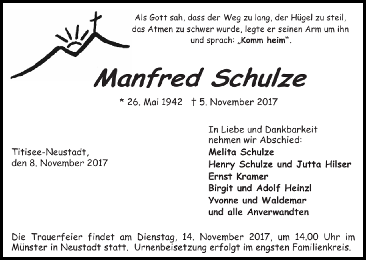 <p>Als Gott sah, dass der Weg zu lang, der Hügel zu steil,<br />das Atmen zu schwer wurde, legte er seinen Arm um ihn<br />und sprach: „Komm heim“.</p><p>Manfred Schulze<br />* 26. Mai 1942 † 5. November 2017</p><p>Titisee-Neustadt,<br />den 8. November 2017</p><p>In Liebe und Dankbarkeit<br />nehmen wir Abschied:<br />Melita Schulze<br />Henry Schulze und Jutta Hilser<br />Ernst Kramer<br />Birgit und Adolf Heinzl<br />Yvonne und Waldemar<br />und alle Anverwandten</p><p>Die Trauerfeier findet am Dienstag, 14. November 2017, um 14.00 Uhr im<br />Münster in Neustadt statt. Urnenbeisetzung erfolgt im engsten Familienkreis.</p>