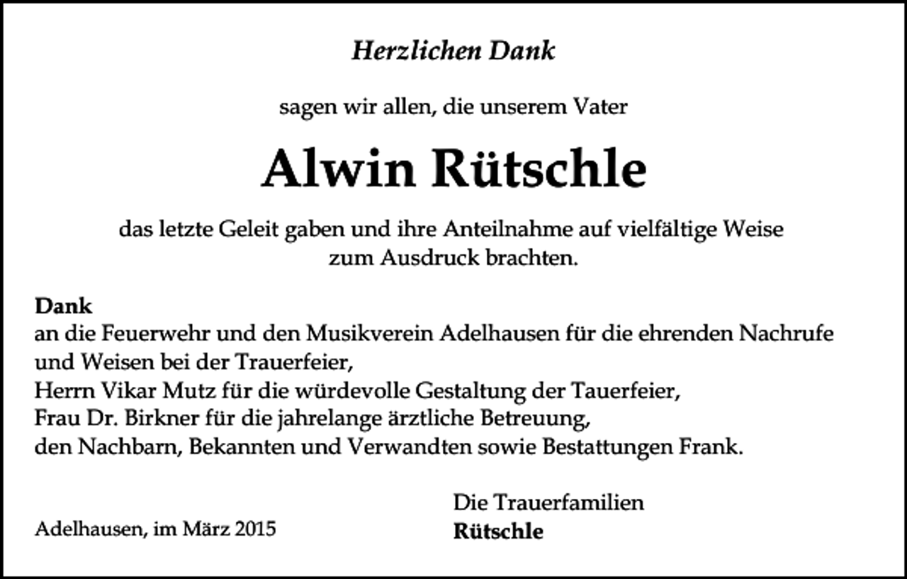 <p>Herzlichen Dank<br />sagen wir allen, die unserem Vater</p><p>Alwin Rütschle<br />das letzte Geleit gaben und ihre Anteilnahme auf vielfältige Weise<br />zum Ausdruck brachten.<br />Dank<br />an die Feuerwehr und den Musikverein Adelhausen für die ehrenden Nachrufe<br />und Weisen bei der Trauerfeier,<br />Herrn Vikar Mutz für die würdevolle Gestaltung der Tauerfeier,<br />Frau Dr. Birkner für die jahrelange ärztliche Betreuung,<br />den Nachbarn, Bekannten und Verwandten sowie Bestattungen Frank.<br />Adelhausen, im März 2015</p><p>Die Trauerfamilien<br />Rütschle</p>