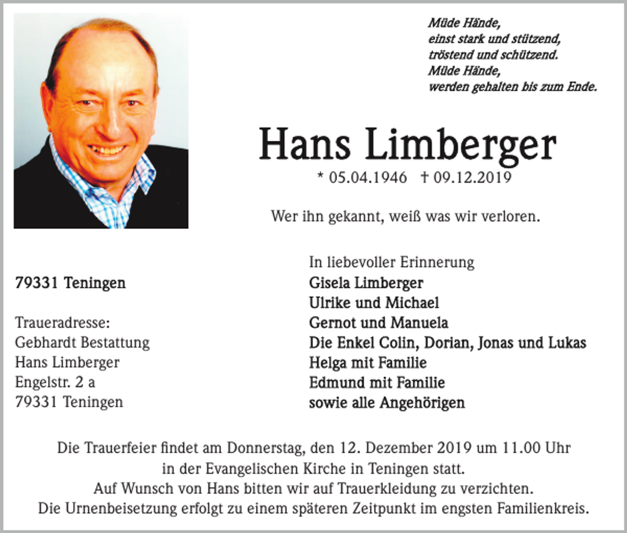 <p>* 05.04.1946 † 09.12.2019<br />Wer ihn gekannt, weiß was wir verloren.<br />In liebevoller Erinnerung</p><p>Traueradresse:<br />Gebhardt Bestattung<br />Hans Limberger<br />Engelstr. 2 a<br />79331 Teningen<br />Die Trauerfeier ﬁndet am Donnerstag, den 12. Dezember 2019 um 11.00 Uhr<br />in der Evangelischen Kirche in Teningen statt.<br />Auf Wunsch von Hans bitten wir auf Trauerkleidung zu verzichten.<br />Die Urnenbeisetzung erfolgt zu einem späteren Zeitpunkt im engsten Familienkreis.</p>