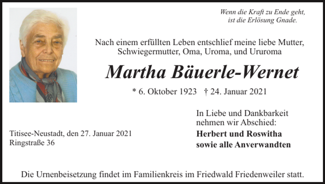 <p>Wenn die Kraft zu Ende geht,<br />ist die Erlösung Gnade.</p><p>Nach einem erfüllten Leben entschlief meine liebe Mutter,<br />Schwiegermutter, Oma, Uroma, und Ururoma</p><p>Martha Bäuerle-Wernet<br />* 6. Oktober 1923 † 24. Januar 2021</p><p>Titisee-Neustadt, den 27. Januar 2021<br />Ringstraße 36</p><p>In Liebe und Dankbarkeit<br />nehmen wir Abschied:<br />Herbert und Roswitha<br />sowie alle Anverwandten</p><p>Die Urnenbeisetzung findet im Familienkreis im Friedwald Friedenweiler statt.</p>