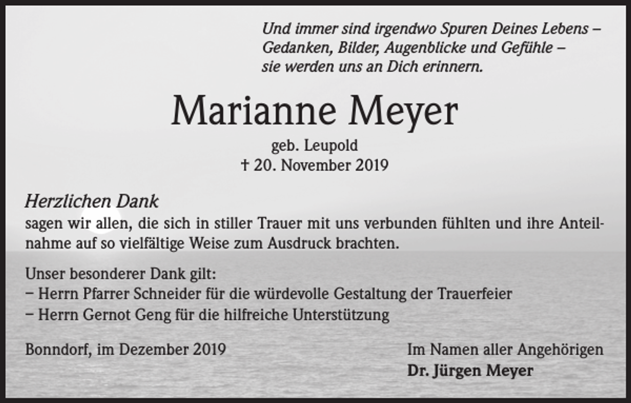 <p>Und immer sind irgendwo Spuren Deines Lebens –<br />Gedanken, Bilder, Augenblicke und Gefühle –<br />sie werden uns an Dich erinnern.</p><p>Marianne Meyer<br />geb. Leupold<br />† 20. November 2019</p><p>Herzlichen Dank<br />sagen wir allen, die sich in stiller Trauer mit uns verbunden fühlten und ihre Anteilnahme auf so vielfältige Weise zum Ausdruck brachten.<br />Unser besonderer Dank gilt:<br />– Herrn Pfarrer Schneider für die würdevolle Gestaltung der Trauerfeier<br />– Herrn Gernot Geng für die hilfreiche Unterstützung<br />Bonndorf, im Dezember 2019</p><p>Im Namen aller Angehörigen<br />Dr. Jürgen Meyer</p>