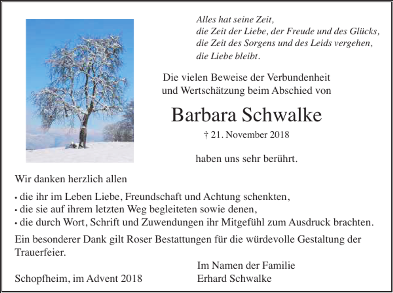 <p>Alles hat seine Zeit,<br />die Zeit der Liebe, der Freude und des Glücks,<br />die Zeit des Sorgens und des Leids vergehen,<br />die Liebe bleibt.</p><p>Die vielen Beweise der Verbundenheit<br />und Wertschätzung beim Abschied von</p><p>Barbara Schwalke<br />† 21. November 2018</p><p>haben uns sehr berührt.<br />Wir danken herzlich allen<br />die ihr im Leben Liebe, Freundschaft und Achtung schenkten,<br />• die sie auf ihrem letzten Weg begleiteten sowie denen,<br />• die durch Wort, Schrift und Zuwendungen ihr Mitgefühl zum Ausdruck brachten.<br />•</p><p>Ein besonderer Dank gilt Roser Bestattungen für die würdevolle Gestaltung der<br />Trauerfeier.<br />Im Namen der Familie<br />Schopfheim, im Advent 2018<br />Erhard Schwalke</p>