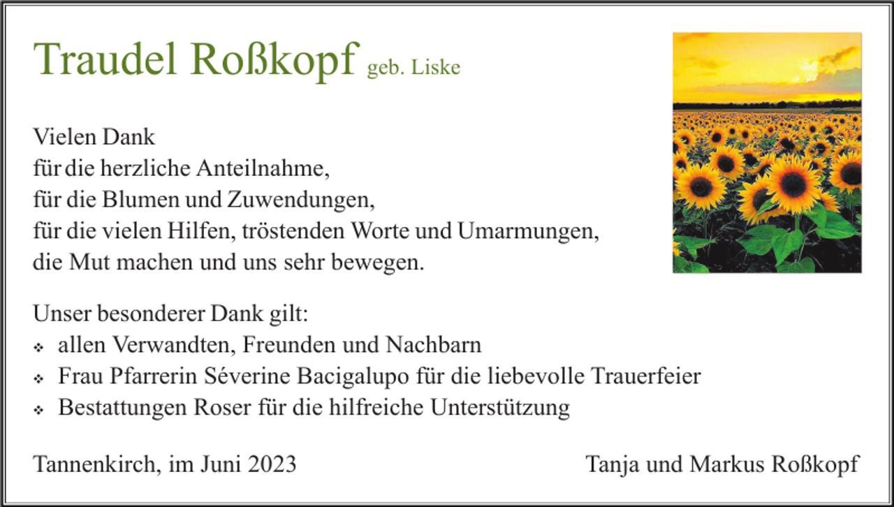 <p>Traudel Roßkopf geb. Liske<br />Vielen Dank<br />für die herzliche Anteilnahme,<br />für die Blumen und Zuwendungen,<br />für die vielen Hilfen, tröstenden Worte und Umarmungen,<br />die Mut machen und uns sehr bewegen.<br />Unser besonderer Dank gilt:<br />v allen Verwandten, Freunden und Nachbarn<br />v Frau Pfarrerin Séverine Bacigalupo für die liebevolle Trauerfeier<br />v Bestattungen Roser für die hilfreiche Unterstützung<br />Tannenkirch, im Juni 2023</p><p>Tanja und Markus Roßkopf</p>