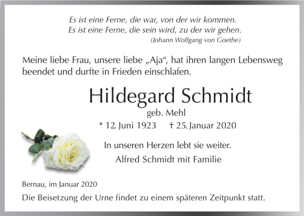 <p>Es ist eine Ferne, die war, von der wir kommen.<br />Es ist eine Ferne, die sein wird, zu der wir gehen.<br />(Johann Wolfgang von Goethe)</p><p>Meine liebe Frau, unsere liebe „Aja“, hat ihren langen Lebensweg<br />beendet und durfte in Frieden einschlafen.</p><p>Hildegard Schmidt<br />geb. Mehl<br />* 12. Juni 1923 † 25. Januar 2020<br />In unseren Herzen lebt sie weiter.<br />Alfred Schmidt mit Familie<br />Bernau, im Januar 2020</p><p>Die Beisetzung der Urne findet zu einem späteren Zeitpunkt statt.</p>