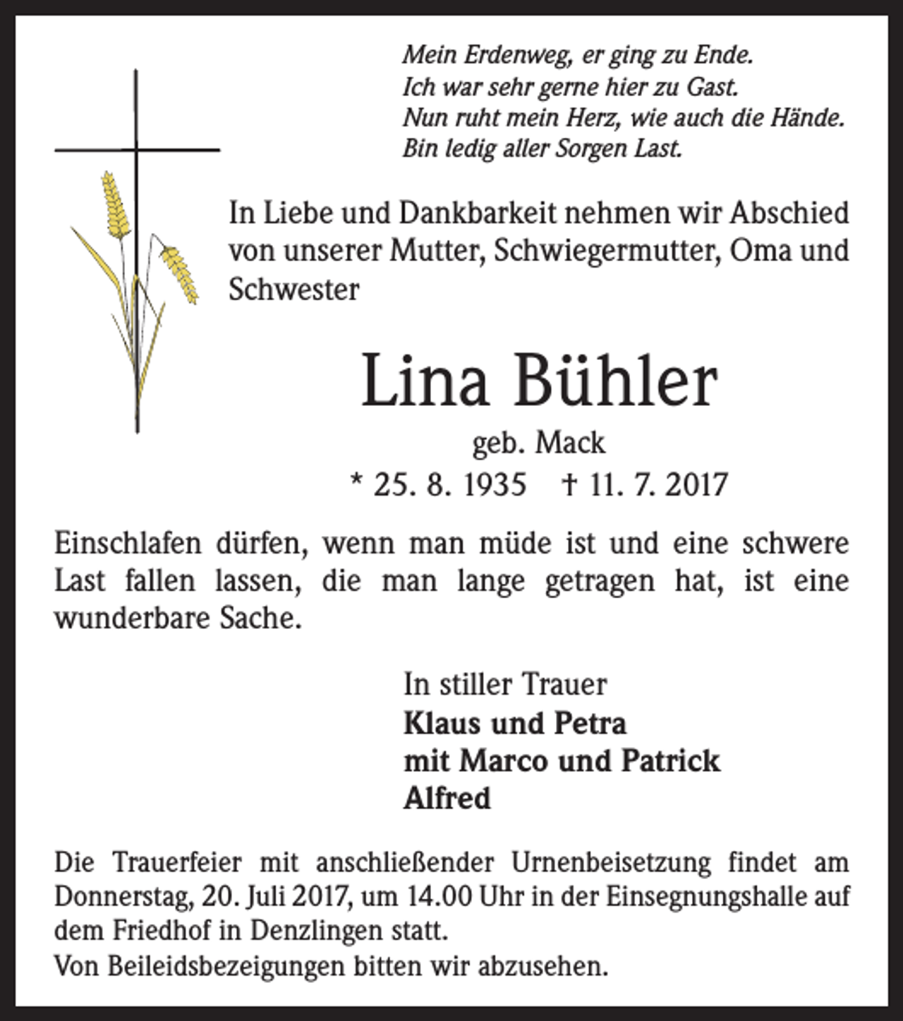 <p>Mein Erdenweg, er ging zu Ende.<br />Ich war sehr gerne hier zu Gast.<br />Nun ruht mein Herz, wie auch die Hände.<br />Bin ledig aller Sorgen Last.</p><p>In Liebe und Dankbarkeit nehmen wir Abschied<br />von unserer Mutter, Schwiegermutter, Oma und<br />Schwester</p><p>Lina Bühler</p><p>geb. Mack<br />* 25. 8. 1935 † 11. 7. 2017<br />Einschlafen dürfen, wenn man müde ist und eine schwere<br />Last fallen lassen, die man lange getragen hat, ist eine<br />wunderbare Sache.<br />In stiller Trauer<br />Klaus und Petra<br />mit Marco und Patrick<br />Alfred<br />Die Trauerfeier mit anschließender Urnenbeisetzung findet am<br />Donnerstag, 20. Juli 2017, um 14.00 Uhr in der Einsegnungshalle auf<br />dem Friedhof in Denzlingen statt.<br />Von Beileidsbezeigungen bitten wir abzusehen.</p>