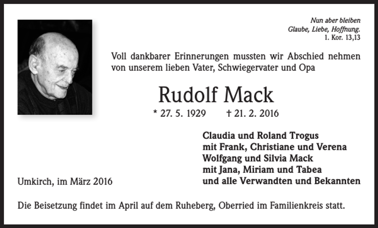 <p>Nun aber bleiben<br />Glaube, Liebe, Hoffnung.<br />1. Kor. 13,13</p><p>Voll dankbarer Erinnerungen mussten wir Abschied nehmen<br />von unserem lieben Vater, Schwiegervater und Opa</p><p>Rudolf Mack</p><p>* 27. 5. 1929 † 21. 2. 2016</p><p>Umkirch, im März 2016</p><p>Claudia und Roland Trogus<br />mit Frank, Christiane und Verena<br />Wolfgang und Silvia Mack<br />mit Jana, Miriam und Tabea<br />und alle Verwandten und Bekannten</p><p>Die Beisetzung findet im April auf dem Ruheberg, Oberried im Familienkreis statt.</p>