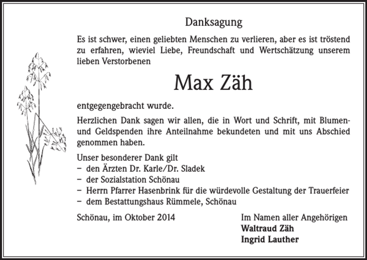 <p>Danksagung<br />Es ist schwer, einen geliebten Menschen zu verlieren, aber es ist tröstend<br />zu erfahren, wieviel Liebe, Freundschaft und Wertschätzung unserem<br />­lieben Verstorbenen</p><p>Max Zäh<br />entgegengebracht wurde.<br />Herzlichen Dank sagen wir allen, die in Wort und Schrift, mit Blumenund Geldspenden ihre Anteilnahme bekundeten und mit uns Abschied<br />genommen haben.<br />Unser besonderer Dank gilt<br />– den Ärzten Dr. Karle/Dr. Sladek<br />– der Sozialstation Schönau<br />– Herrn Pfarrer Hasenbrink für die würdevolle Gestaltung der Trauerfeier<br />– dem Bestattungshaus Rümmele, Schönau<br />Schönau, im Oktober 2014 Im Namen aller Angehörigen<br />Waltraud Zäh<br />Ingrid Lauther</p>