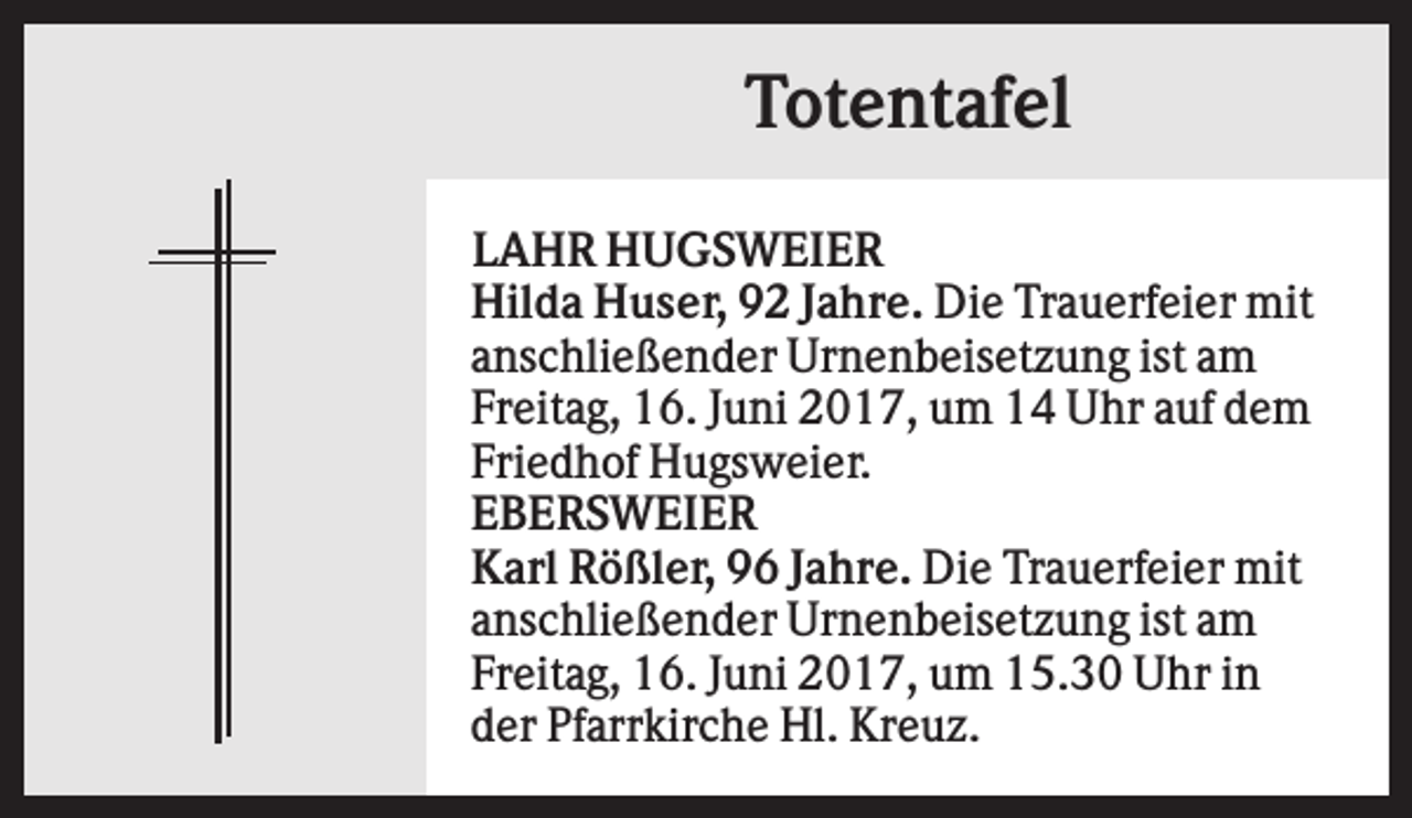 <p>Totentafel<br />LAHR HUGSWEIER<br />Hilda Huser, 92 Jahre. Die Trauerfeier mit<br />anschließender Urnenbeisetzung ist am<br />Freitag, 16. Juni 2017, um 14 Uhr auf dem<br />Friedhof Hugsweier.<br />EBERSWEIER<br />Karl Rößler, 96 Jahre. Die Trauerfeier mit<br />anschließender Urnenbeisetzung ist am<br />Freitag, 16. Juni 2017, um 15.30 Uhr in<br />der Pfarrkirche Hl. Kreuz.</p>
