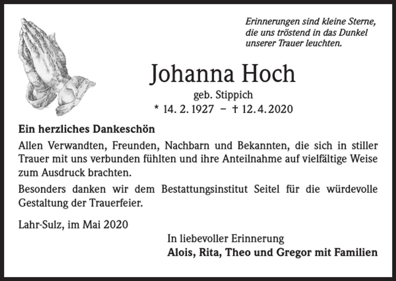 <p>Erinnerungen sind kleine Sterne,<br />die uns tröstend in das Dunkel<br />unserer Trauer leuchten.</p><p>Johanna Hoch<br />geb. Stippich<br />* 14. 2. 1927 – † 12. 4. 2020</p><p>Ein herzliches Dankeschön<br />Allen Verwandten, Freunden, Nachbarn und Bekannten, die sich in stiller<br />Trauer mit uns verbunden fühlten und ihre Anteilnahme auf vielfältige Weise<br />zum Ausdruck brachten.<br />Besonders danken wir dem Bestattungsinstitut Seitel für die würdevolle<br />Gestaltung der Trauerfeier.<br />Lahr-Sulz, im Mai 2020<br />In liebevoller Erinnerung<br />Alois, Rita, Theo und Gregor mit Familien</p>