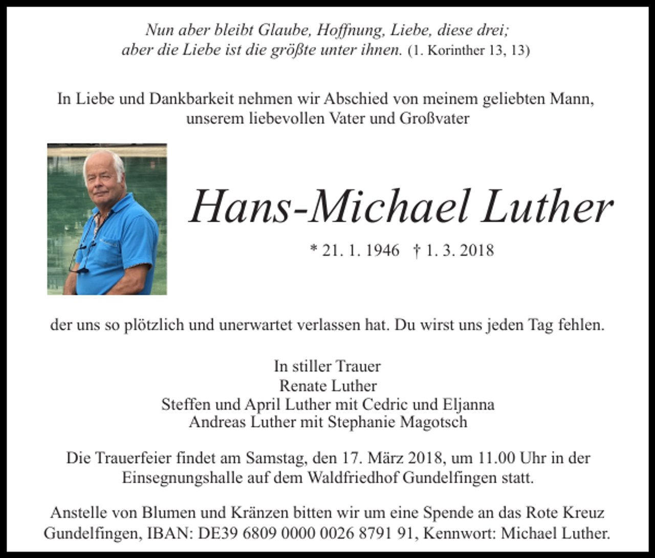 <p>diese<br />drei;<br />NNun<br />u n aaber<br />b er blbleibt<br />ei bt Glaube,<br />Gl a u b e, Hoffnung,<br />H off n u n g, Liebe,<br />Li e b e, di<br />es e dr<br />ei ;<br />( 1. Korinther<br />K ori nt h er 13,<br />1 3, 13)<br />1 3)<br />aber<br />die<br />ist di<br />die<br />größte<br />a b er di<br />e Liebe<br />Li e b e ist<br />e gr<br />ö ßt e uunter<br />nt er iihnen.<br />h n e n. (1.<br />IInn Liebe<br />Li e b e und<br />u n d Dankbarkeit<br />D a n k b ar k eit nehmen<br />n e h m e n wir<br />wir Abschied<br />A bs c hi e d von<br />vo n meinem<br />m ei n e m ggeliebten<br />eli e bt e n Mann,<br />M a n n,<br />unserem<br />u ns er e m liliebevollen<br />e b e v oll e n Vater<br />Vat e r und<br />u n d Großvater<br />Gr o ß v at er</p><p>HHans-Michael<br />a ns- Mi c h a el LLuther<br />ut h er<br />** 221.<br />1. 11946<br />1. 3.<br />3. 22018<br />1. 1.<br />9 4 6 †† 1.<br />018</p><p>dder<br />er uuns<br />ns sso<br />o pl<br />öt zli c h uund<br />n d uunerwartet<br />n er w art et vverlassen<br />erl ass e n hhat.<br />at. Du<br />D u wirst<br />wirst uuns<br />ns jjeden<br />e d e n Tag<br />Ta g ffehlen.<br />e h l e n.<br />plötzlich<br />I n stiller<br />still er Trauer<br />Tr a u er<br />In<br />RRenate<br />e n at e LLuther<br />ut h er<br />Steffen<br />mit CCedric<br />Eljanna<br />St eff e n uund<br />n d April<br />A pril Luther<br />L ut h er mit<br />e dri c uund<br />n d Elj<br />a n na<br />AAndreas<br />n dr e as LLuther<br />ut h er mit<br />mit StStephanie<br />e p h a ni e Magotsch<br />M a g ots c h<br />Die<br />Di<br />e TrTrauerfeier<br />a u erf ei er fifindet<br />n d et aam<br />m Samstag,<br />S a mst a g, den<br />d e n 17.<br />1 7. März<br />M är z 2018,<br />20 1 8, uum<br />m 111.00<br />1. Uhr<br />U hr iin<br />n dder<br />er<br />Einsegnungshalle<br />statt.<br />Ei<br />ns e g n u n gs h all e aauf<br />uf ddem<br />e m Waldfriedhof<br />Wal dfri e d h of Gundelfingen<br />G u n d elfi n ge n st<br />att.<br />AAnstelle<br />nst ell e vvon<br />o n Bl<br />Blumen<br />u m e n uund<br />n d Kränzen<br />Kr ä n z e n bitten<br />bitt e n wir<br />wir um<br />u m eine<br />ein e Spende<br />S p e n d e aan<br />n ddas<br />as Rote<br />R ot e Kreuz<br />K re uz<br />GGundelfingen,<br />u n d elfi n g e n, I IBAN:<br />B A N: DDE39<br />E 3 9 66809<br />8 0 9 00000026<br />0 2 6 88791<br />7 9 1 991,<br />1, Kennwort:<br />K e n n w ort: Michael<br />Mi c h a el Luther.<br />L ut h er.</p>