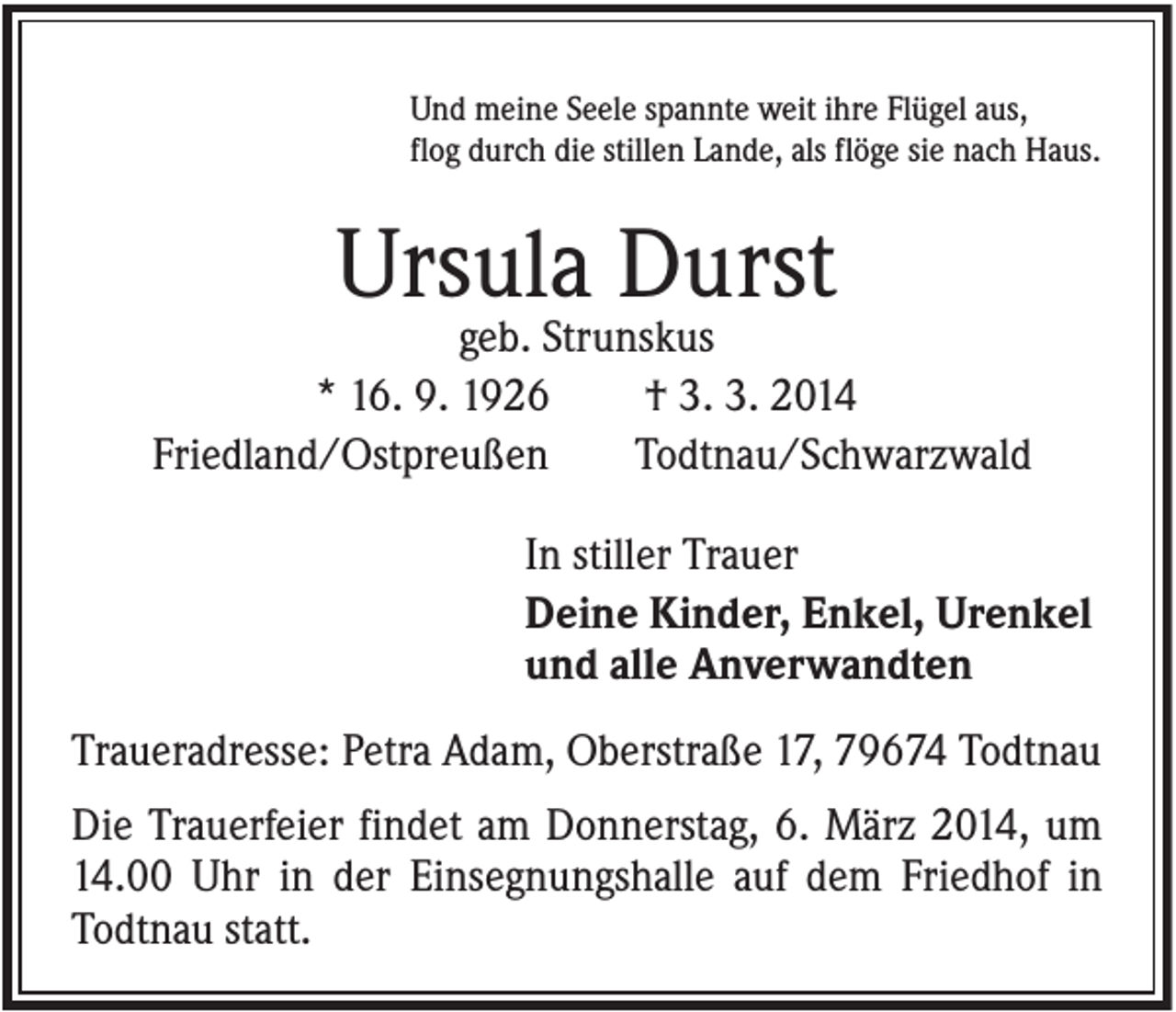 <p>Und meine Seele spannte weit ihre Flügel aus,<br />flog durch die stillen Lande, als flöge sie nach Haus.</p><p>Ursula Durst<br />geb. Strunskus<br />* 16. 9. 1926<br />† 3. 3. 2014<br />Friedland/Ostpreußen<br />Todtnau/Schwarzwald<br />In stiller Trauer<br />Deine Kinder, Enkel, Urenkel<br />und alle Anverwandten<br />Traueradresse: Petra Adam, Oberstraße 17, 79674 Todtnau<br />Die Trauerfeier findet am Donnerstag, 6. März 2014, um<br />14.00 Uhr in der Einsegnungshalle auf dem Friedhof in<br />Todtnau statt.</p>