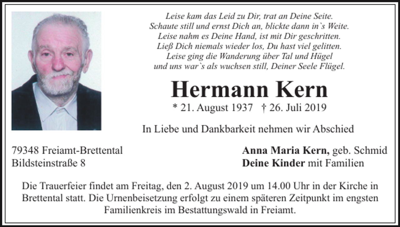 <p>Leise kam das Leid zu Dir, trat an Deine Seite.<br />Schaute still und ernst Dich an, blickte dann in`s Weite.<br />Leise nahm es Deine Hand, ist mit Dir geschritten.<br />Ließ Dich niemals wieder los, Du hast viel gelitten.<br />Leise ging die Wanderung über Tal und Hügel<br />und uns war`s als wuchsen still, Deiner Seele Flügel.</p><p>Hermann Kern<br />* 21. August 1937 † 26. Juli 2019</p><p>In Liebe und Dankbarkeit nehmen wir Abschied<br />79348 Freiamt-Brettental<br />Bildsteinstraße 8</p><p>Anna Maria Kern, geb. Schmid<br />Deine Kinder mit Familien</p><p>Die Trauerfeier findet am Freitag, den 2. August 2019 um 14.00 Uhr in der Kirche in<br />Brettental statt. Die Urnenbeisetzung erfolgt zu einem späteren Zeitpunkt im engsten<br />Familienkreis im Bestattungswald in Freiamt.</p>