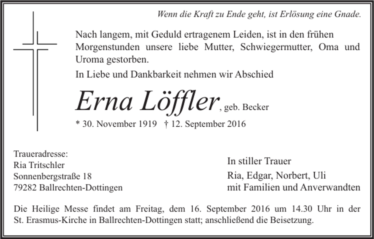 <p>Wenn die Kraft zu Ende geht, ist Erlösung eine Gnade.</p><p>Nach langem, mit Geduld ertragenem Leiden, ist in den frühen<br />Morgenstunden unsere liebe Mutter, Schwiegermutter, Oma und<br />Uroma gestorben.<br />In Liebe und Dankbarkeit nehmen wir Abschied</p><p>Erna Löffler</p><p>, geb. Becker</p><p>* 30. November 1919 † 12. September 2016</p><p>Traueradresse:<br />Ria Tritschler<br />Sonnenbergstraße 18<br />79282 Ballrechten-Dottingen</p><p>In stiller Trauer<br />Ria, Edgar, Norbert, Uli<br />mit Familien und Anverwandten</p><p>Die Heilige Messe findet am Freitag, dem 16. September 2016 um 14.30 Uhr in der<br />St. Erasmus-Kirche in Ballrechten-Dottingen statt; anschließend die Beisetzung.</p>