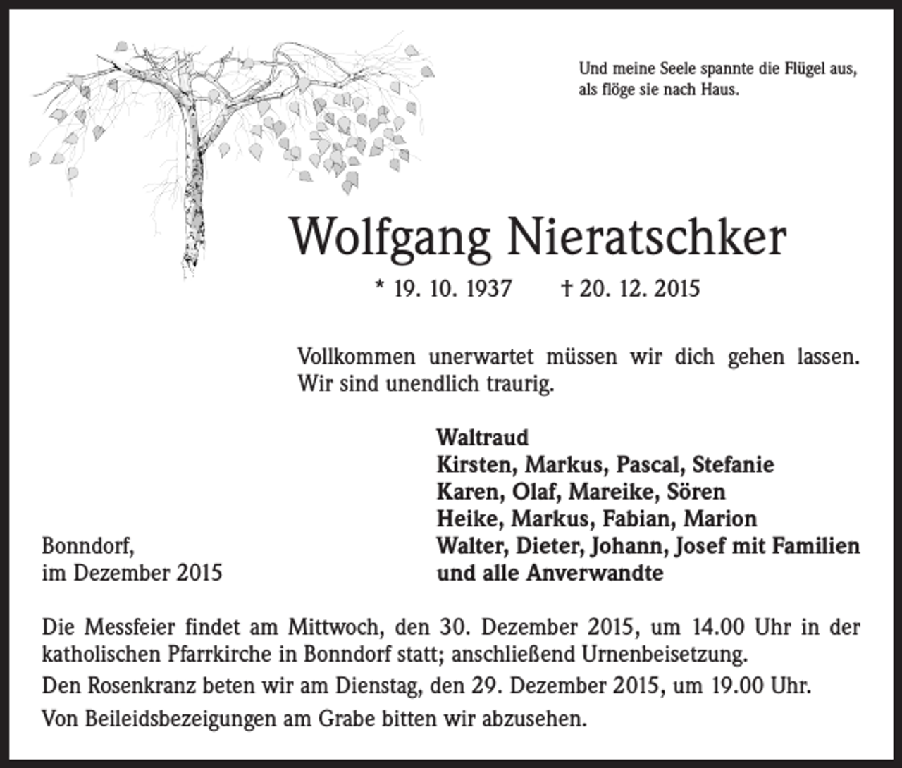 <p>Und meine Seele spannte die Flügel aus,<br />als flöge sie nach Haus.</p><p>Wolfgang Nieratschker<br />* 19. 10. 1937 † 20. 12. 2015<br />Vollkommen unerwartet müssen wir dich gehen lassen.<br />Wir sind unendlich traurig.</p><p>Bonndorf,<br />im Dezember 2015</p><p>Waltraud<br />Kirsten, Markus, Pascal, Stefanie<br />Karen, Olaf, Mareike, Sören<br />Heike, Markus, Fabian, Marion<br />Walter, Dieter, Johann, Josef mit Familien<br />und alle Anverwandte</p><p>Die Messfeier findet am Mittwoch, den 30. Dezember 2015, um 14.00 Uhr in der<br />katholischen Pfarrkirche in Bonndorf statt; anschließend Urnenbeisetzung.<br />Den Rosenkranz beten wir am Dienstag, den 29. Dezember 2015, um 19.00 Uhr.<br />Von Beileidsbezeigungen am Grabe bitten wir abzusehen.</p>
