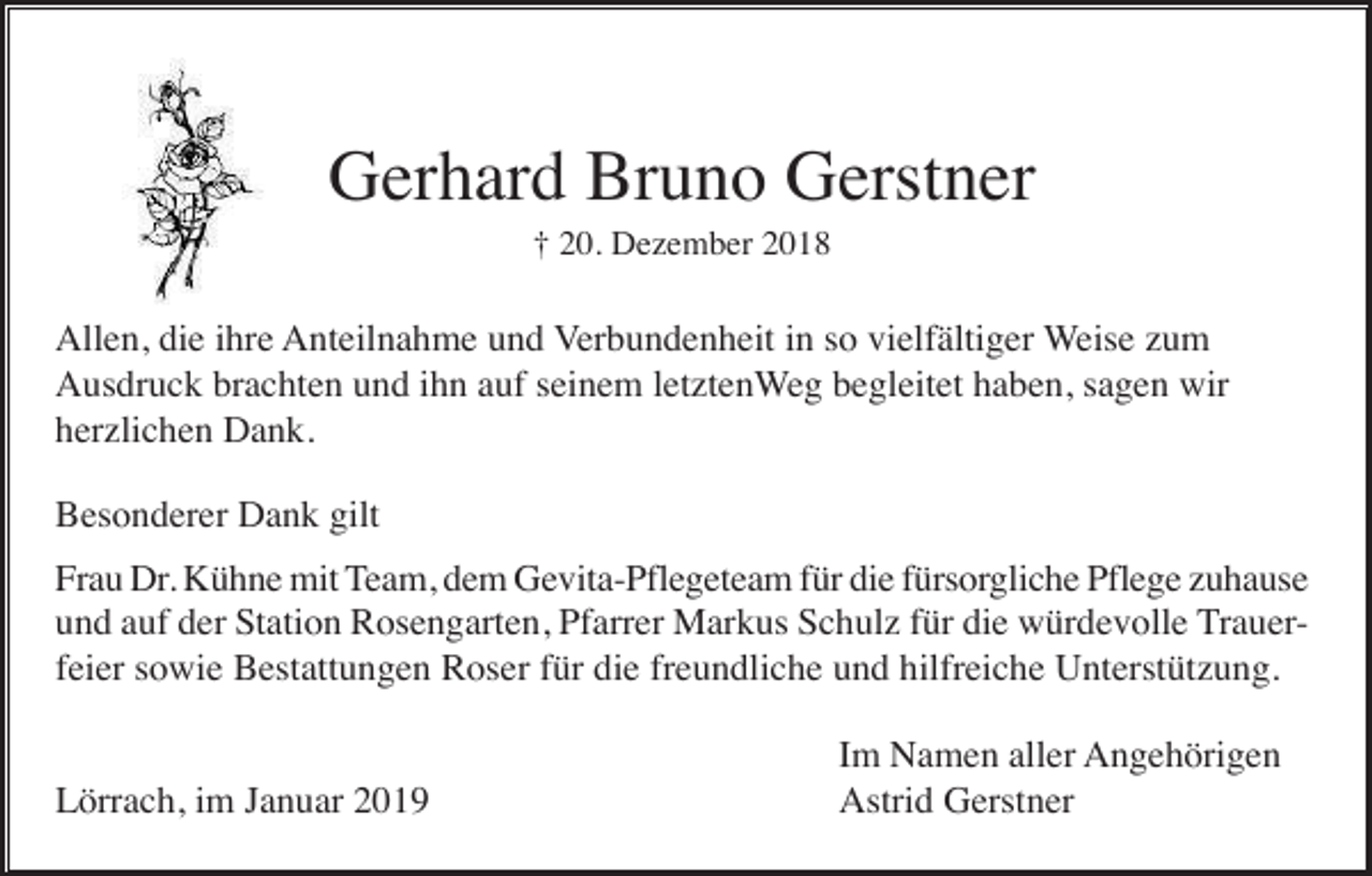 <p>Gerhard Bruno Gerstner<br />† 20. Dezember 2018</p><p>Allen, die ihre Anteilnahme und Verbundenheit in so vielfältiger Weise zum<br />Ausdruck brachten und ihn auf seinem letztenWeg begleitet haben, sagen wir<br />herzlichen Dank.<br />Besonderer Dank gilt<br />Frau Dr. Kühne mit Team, dem Gevita-Pflegeteam für die fürsorgliche Pflege zuhause<br />und auf der Station Rosengarten, Pfarrer Markus Schulz für die würdevolle Trauerfeier sowie Bestattungen Roser für die freundliche und hilfreiche Unterstützung.</p><p>Lörrach, im Januar 2019</p><p>Im Namen aller Angehörigen<br />Astrid Gerstner</p>