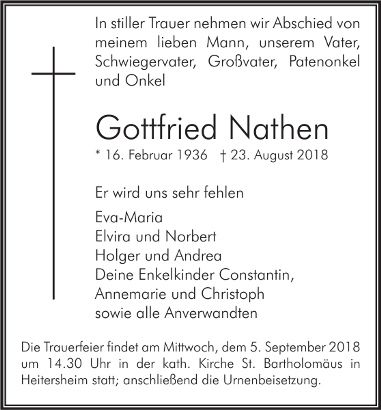 <p>In stiller Trauer nehmen wir Abschied von<br />meinem lieben Mann, unserem Vater,<br />Schwiegervater, Großvater, Patenonkel<br />und Onkel</p><p>Gottfried Nathen<br />* 16. Februar 1936 † 23. August 2018</p><p>Er wird uns sehr fehlen<br />Eva-Maria<br />Elvira und Norbert<br />Holger und Andrea<br />Deine Enkelkinder Constantin,<br />Annemarie und Christoph<br />sowie alle Anverwandten<br />Die Trauerfeier findet am Mittwoch, dem 5. September 2018<br />um 14.30 Uhr in der kath. Kirche St. Bartholomäus in<br />Heitersheim statt; anschließend die Urnenbeisetzung.</p>