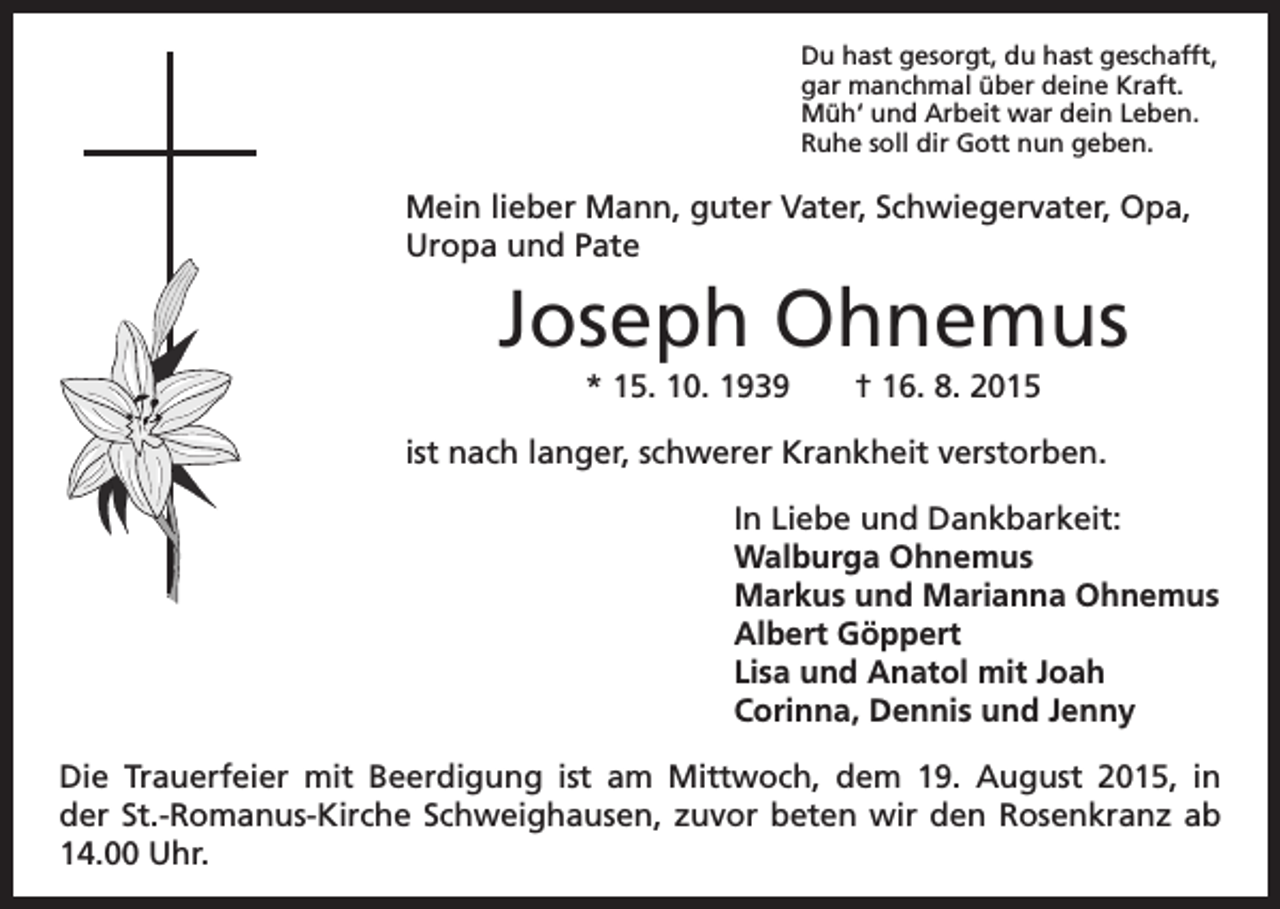 <p>D<br />u hast gesorgt, du hast geschafft,<br />gar manchmal über deine Kraft.<br />Müh‘ und Arbeit war dein Leben.<br />Ruhe soll dir Gott nun geben.</p><p>Mein lieber Mann, guter Vater, Schwiegervater, Opa,<br />Uropa und Pate</p><p>Joseph Ohnemus</p><p>* 15. 10. 1939 † 16. 8. 2015<br />ist nach langer, schwerer Krankheit verstorben.</p><p>In Liebe und Dankbarkeit:<br />Walburga Ohnemus<br />Markus und Marianna Ohnemus<br />Albert Göppert<br />Lisa und Anatol mit Joah<br />Corinna, Dennis und Jenny</p><p>Die Trauerfeier mit Beerdigung ist am Mittwoch, dem 19. August 2015, in<br />der St.-Romanus-Kirche Schweighausen, zuvor beten wir den Rosenkranz ab<br />14.00 Uhr.</p>