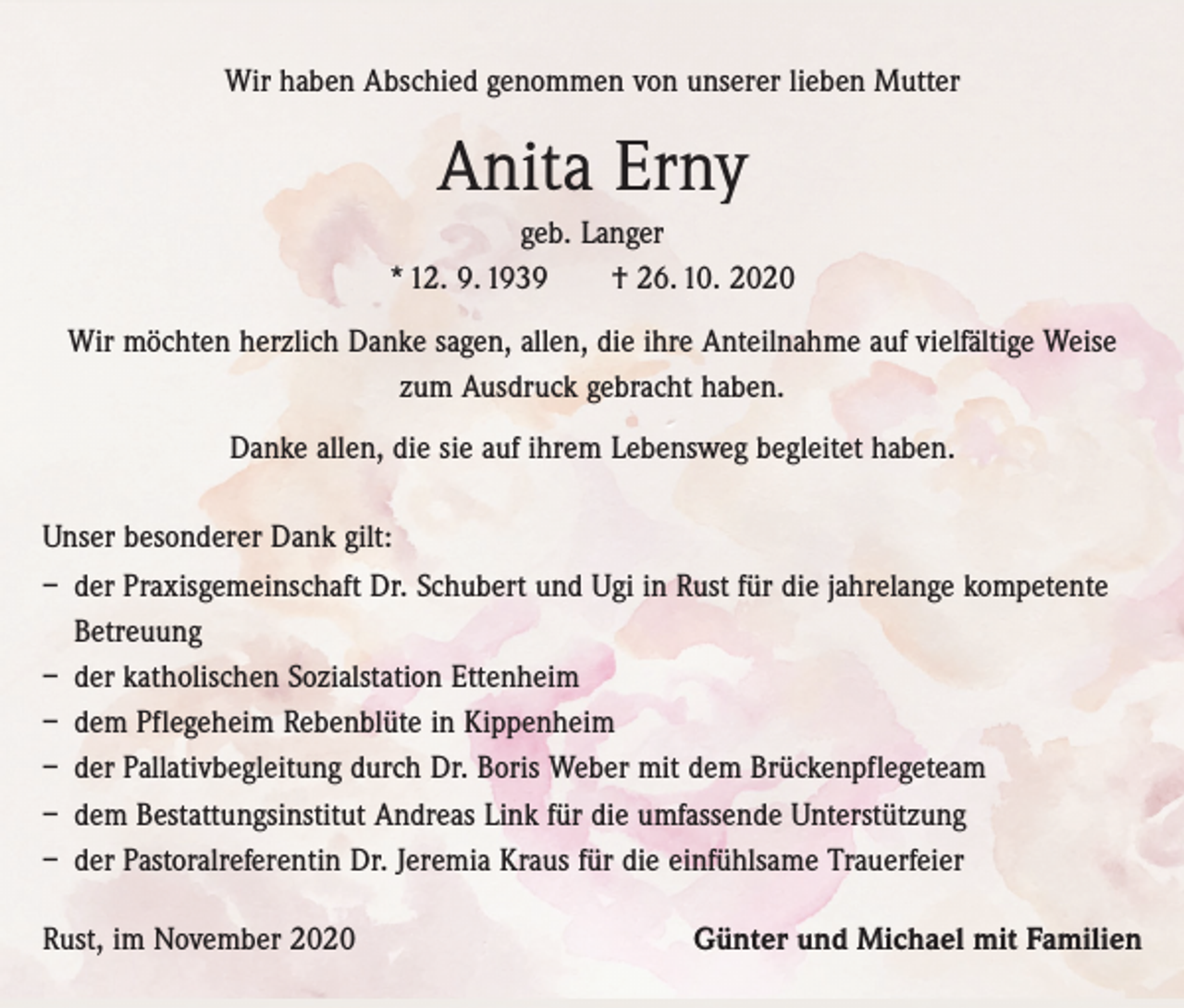 <p>Wir haben Abschied genommen von unserer lieben Mutter</p><p>Anita Erny<br />geb. Langer<br />* 12. 9. 1939 † 26. 10. 2020<br />Wir möchten herzlich Danke sagen, allen, die ihre Anteilnahme auf vielfältige Weise<br />zum Ausdruck gebracht haben.<br />Danke allen, die sie auf ihrem Lebensweg begleitet haben.<br />Unser besonderer Dank gilt:<br />– der Praxisgemeinschaft Dr. Schubert und Ugi in Rust für die jahrelange kompetente<br />Betreuung<br />– der katholischen Sozialstation Ettenheim<br />– dem Pflegeheim Rebenblüte in Kippenheim<br />– der Pallativbegleitung durch Dr. Boris Weber mit dem Brückenpflegeteam<br />– dem Bestattungsinstitut Andreas Link für die umfassende Unterstützung<br />– der Pastoralreferentin Dr. Jeremia Kraus für die einfühlsame Trauerfeier<br />Rust, im November 2020</p><p>Günter und Michael mit Familien</p>