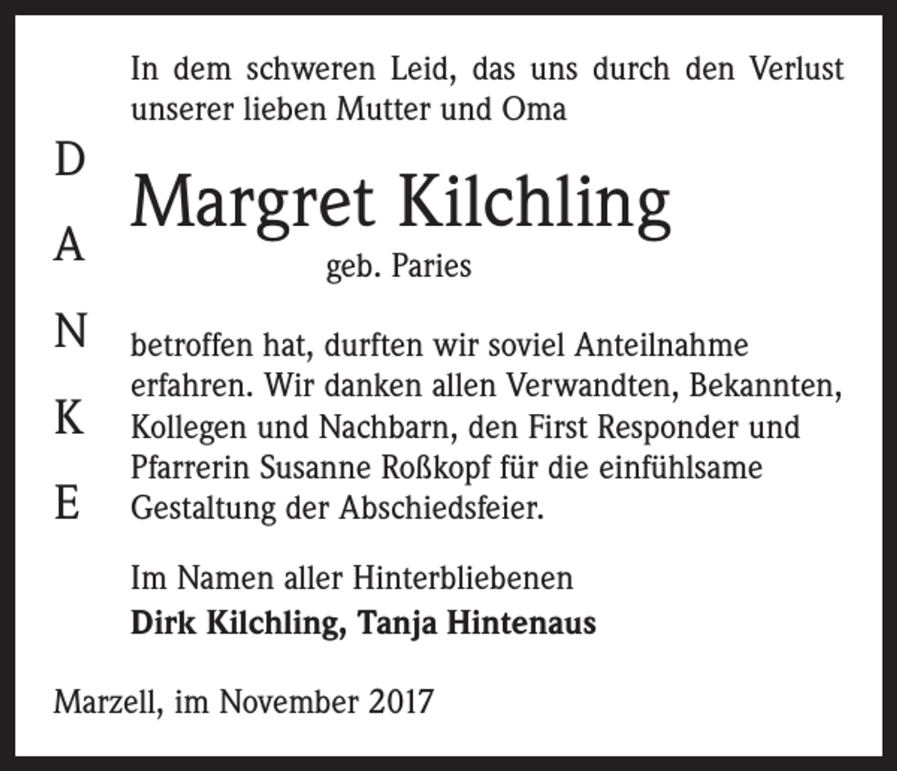 <p>D<br />A<br />N<br />K<br />E</p><p>In dem schweren Leid, das uns durch den ­Verlust<br />unserer lieben Mutter und Oma</p><p>Margret Kilchling<br />geb. Paries</p><p>betroffen hat, durften wir soviel Anteilnahme<br />­erfahren. Wir danken allen Verwandten, Bekannten,­<br />Kollegen und Nachbarn, den First Responder und<br />Pfarrerin Susanne ­Roßkopf für die einfühlsame<br />Gestaltung der Abschiedsfeier.<br />Im Namen aller Hinterbliebenen<br />Dirk Kilchling, Tanja Hintenaus</p><p>Marzell, im November 2017</p>