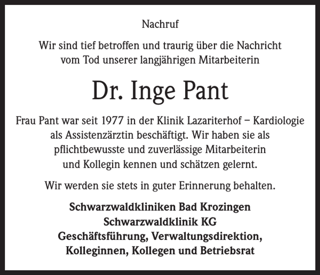 <p>Nachruf<br />Wir sind tief betroffen und traurig über die Nachricht<br />vom Tod unserer langjährigen Mitarbeiterin</p><p>Dr. Inge Pant<br />Frau Pant war seit 1977 in der Klinik Lazariterhof – Kardiologie<br />als Assistenzärztin beschäftigt. Wir haben sie als<br />pflichtbewusste und zuverlässige Mitarbeiterin<br />und Kollegin kennen und schätzen gelernt.<br />Wir werden sie stets in guter Erinnerung behalten.<br />Schwarzwaldkliniken Bad Krozingen<br />Schwarzwaldklinik KG<br />Geschäftsführung, Verwaltungsdirektion,<br />Kolleginnen, Kollegen und Betriebsrat</p>