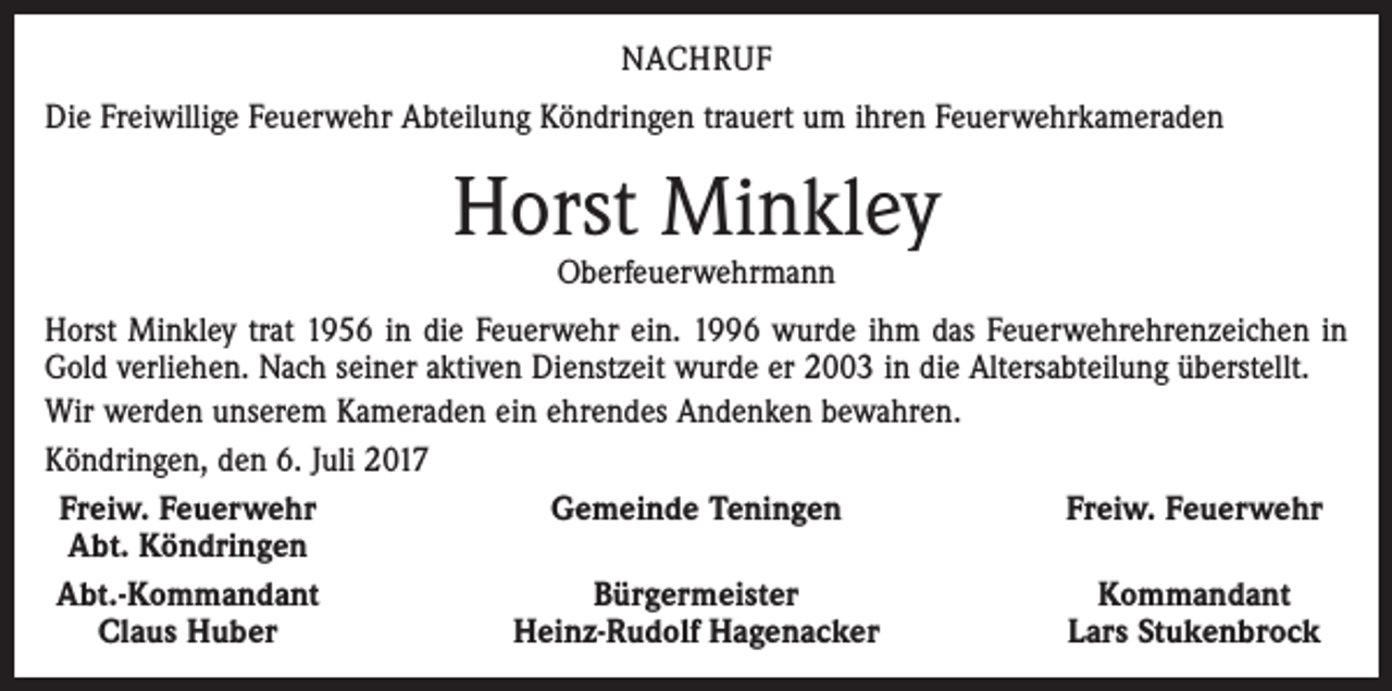 <p>NACHRUF<br />Die Freiwillige Feuerwehr Abteilung Köndringen trauert um ihren Feuerwehrkameraden</p><p>Horst Minkley<br />Oberfeuerwehrmann</p><p>Horst Minkley trat 1956 in die Feuerwehr ein. 1996 wurde ihm das Feuerwehrehrenzeichen in<br />Gold verliehen. Nach seiner aktiven Dienstzeit wurde er 2003 in die Altersabteilung überstellt.<br />Wir werden unserem Kameraden ein ehrendes Andenken bewahren.<br />Köndringen, den 6. Juli 2017<br />Freiw. Feuerwehr<br />Gemeinde Teningen<br />Freiw. Feuerwehr<br />Abt. Köndringen</p><p>Abt.-Kommandant<br />Bürgermeister<br />Kommandant<br />Claus Huber<br />Heinz-Rudolf Hagenacker<br />Lars Stukenbrock</p>