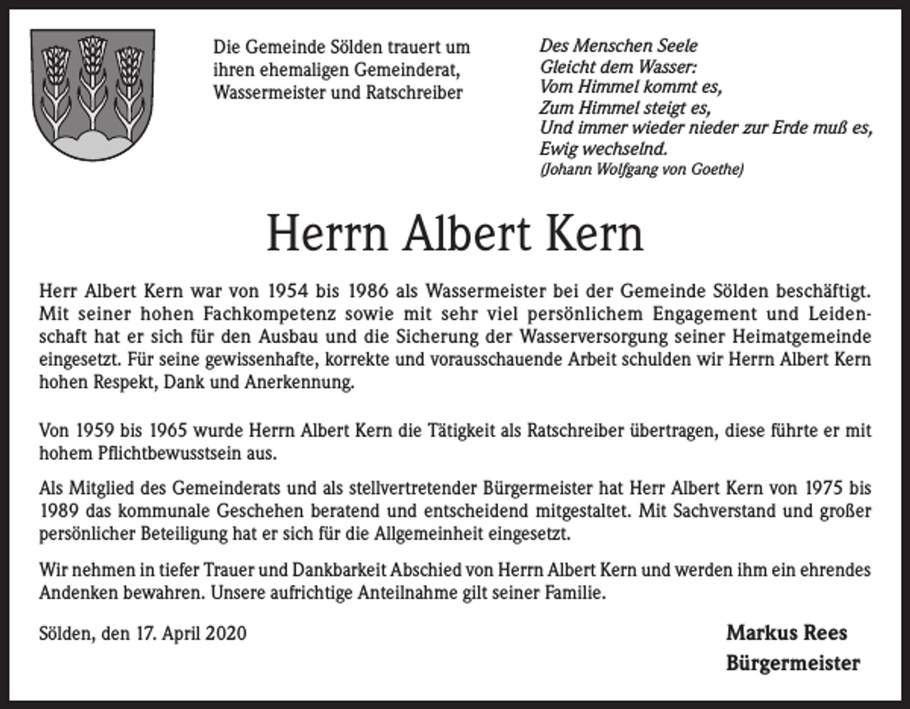 <p>Die Gemeinde Sölden trauert um<br />ihren ehemaligen Gemeinderat,<br />Wassermeister und Ratschreiber</p><p>Des Menschen Seele<br />Gleicht dem Wasser:<br />Vom Himmel kommt es,<br />Zum Himmel steigt es,<br />Und immer wieder nieder zur Erde muß es,<br />Ewig wechselnd.<br />(Johann Wolfgang von Goethe)</p><p>Herrn Albert Kern<br />Herr Albert Kern war von 1954 bis 1986 als Wassermeister bei der Gemeinde Sölden beschäftigt.<br />Mit seiner hohen Fachkompetenz sowie mit sehr viel persönlichem Engagement und Leidenschaft hat er sich für den Ausbau und die Sicherung der Wasserversorgung seiner Heimatgemeinde<br />eingesetzt. Für seine gewissenhafte, korrekte und vorausschauende Arbeit schulden wir Herrn Albert Kern<br />hohen Respekt, Dank und Anerkennung.<br />Von 1959 bis 1965 wurde Herrn Albert Kern die Tätigkeit als Ratschreiber übertragen, diese führte er mit<br />hohem Pflichtbewusstsein aus.<br />Als Mitglied des Gemeinderats und als stellvertretender Bürgermeister hat Herr Albert Kern von 1975 bis<br />1989 das kommunale Geschehen beratend und entscheidend mitgestaltet. Mit Sachverstand und großer<br />persönlicher Beteiligung hat er sich für die Allgemeinheit eingesetzt.<br />Wir nehmen in tiefer Trauer und Dankbarkeit Abschied von Herrn Albert Kern und werden ihm ein ehrendes<br />Andenken bewahren. Unsere aufrichtige Anteilnahme gilt seiner Familie.<br />Sölden, den 17. April 2020</p><p>Markus Rees<br />Bürgermeister</p>
